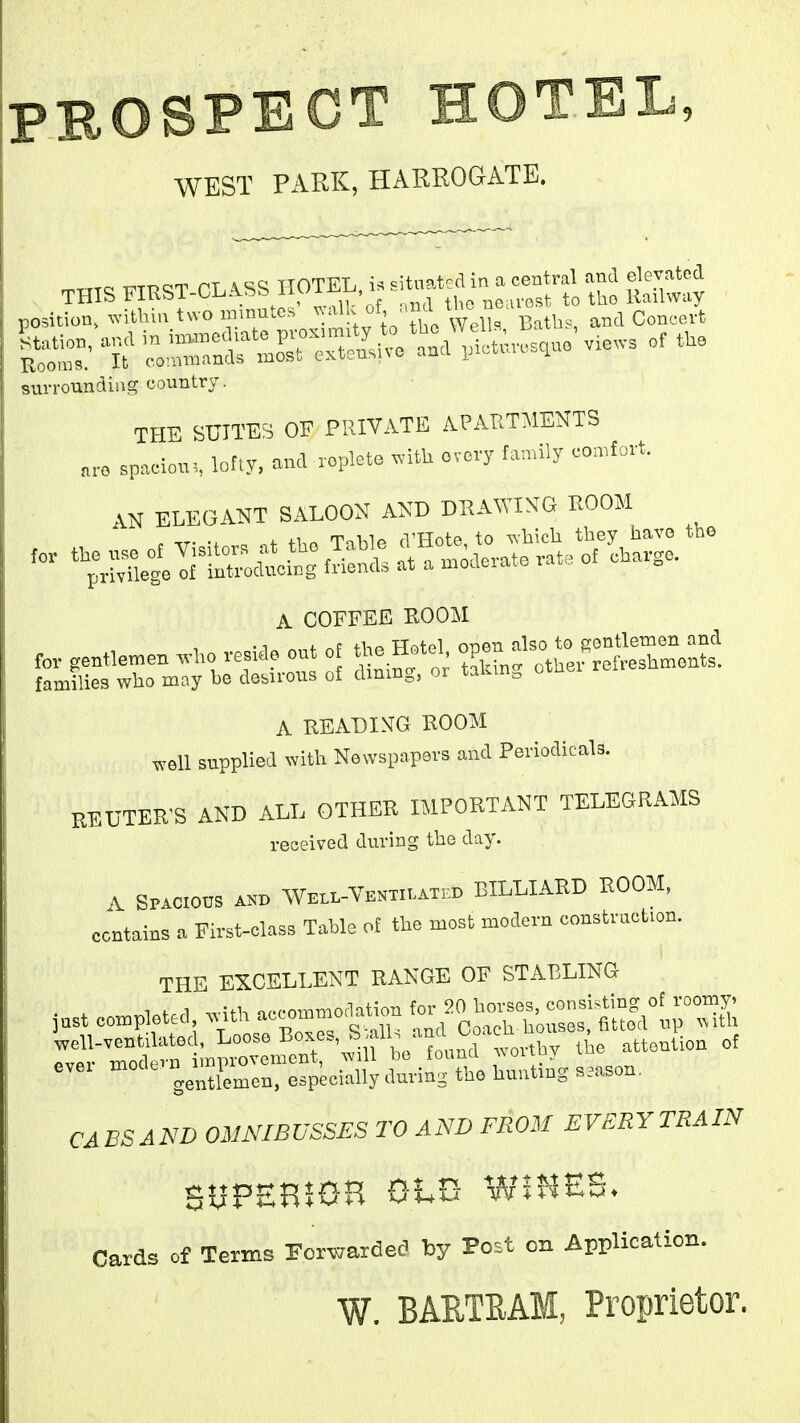 PBOSPBCT HOTEL, WEST PARK, HARROGATE. rr^TTTQ QT TTASS HOTEL, situatcd in a Central and elevated surrounding country. THE SUITES OF PRIVATE APAIITMENTS „™ spaciou. loF.y. and ropkte ^^.itU ovovy family comfort. AN ELEGANT SALOON AND DHAWING ROOM A COFFEE EOOM fo,. ,en«emen wI>o resiao cut oE tl;o Heto. '^^Z^^^:^. families who may be desirous of dmmg, or takm, otn A READI>TG ROOM .veil supplied with Newspapers and Periodicals. REUTER'S AND ALL OTHER IMPORTANT TELEGRAMS received during the day. A SPACIOUS AND Well-Ventilati:d BILLLARD ROOM, contains a First-class Table of the most modern construction. THE EXCELLENT RANGE OF STABLING ::I^':^^r^^'^'^ fo„nd .-ovtby the attention of ovel ^■'^'JJ^^^^^ especially during the hunting season, CABS AND OMNIBUSSES TO AND FROM EVERY TRAIN SUPEHIOH OhVt WIHES. Cards of Terms Forwarded by Post on Application. W. BARTEAM, Proprietor.