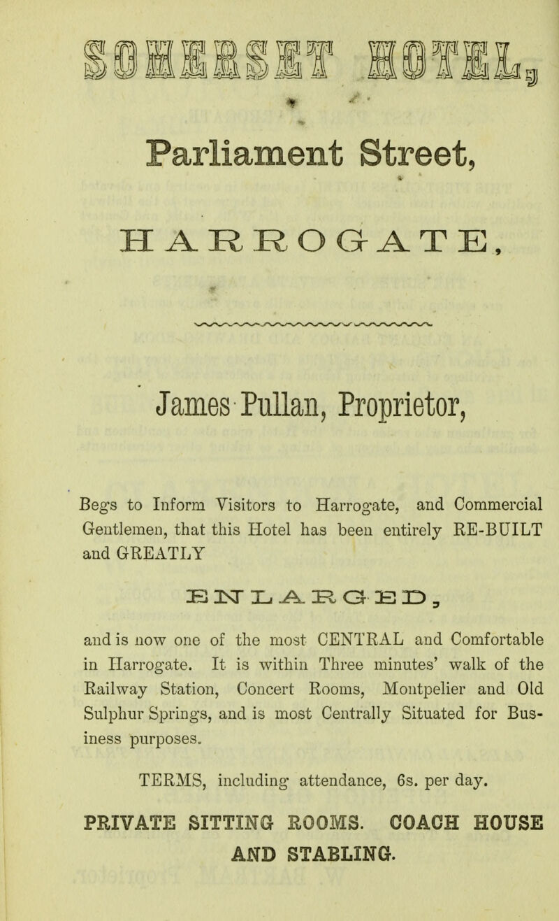 Parliament Street, James PuUan, Proprietor, Begs to Inform Visitors to Harrogate, and Commercial Gentlemen, that this Hotel has been entirely RE-BUILT and GREATLY and is now one of the most CENTRAL and Comfortable in Harrogate. It is within Three minutes' walk of the Railway Station, Concert Rooms, Montpelier and Old Sulphur Springs, and is most Centrally Situated for Bus- iness purposes. TERMS, including attendance, 6s. per day. PRIVATE SITTING ROOMS. COACH HOUSE AND STABLING.