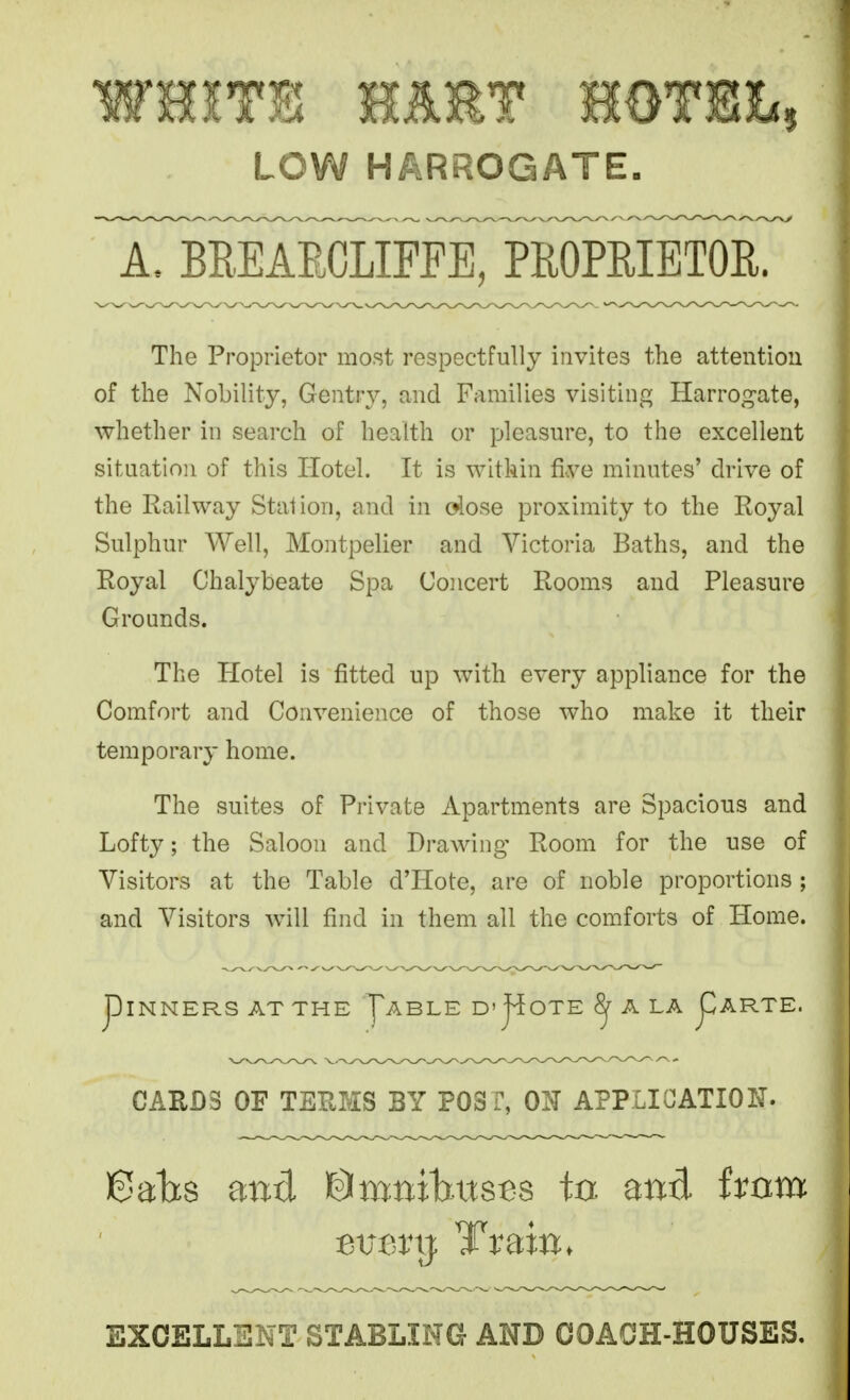 WHITE MET momh LOW HARROGATE. A. BEEAECLIFFE, PEOPRIETOE. The Proprietor most respectfully invites the attention of the Nobility, Gentry, and Families visiting Harrog-ate, whether in search of health or pleasure, to the excellent situation of this Hotel. It is within five minutes' drive of the Railway Stalion, and in dose proximity to the Royal Sulphur Well, Montpelier and Victoria Baths, and the Royal Chalybeate Spa Concert Rooms and Pleasure Grounds. The Hotel is fitted up with every appliance for the Comfort and Convenience of those who make it their temporary home. The suites of Private Apartments are Spacious and Lofty; the Saloon and Drawing Room for the use of Visitors at the Table d'Hote, are of noble proportions ; and Visitors Avill find in them all the comforts of Home. piNNERS AT THE f ABLE D'j^OTE 8^ A LA pARTE. CARDS OF TEPvMS BY POST, OIT APPLICATION. Bahs and ©mnibits^s to and ivnm EXCELLENT STABLING AND COACH-HOUSES.