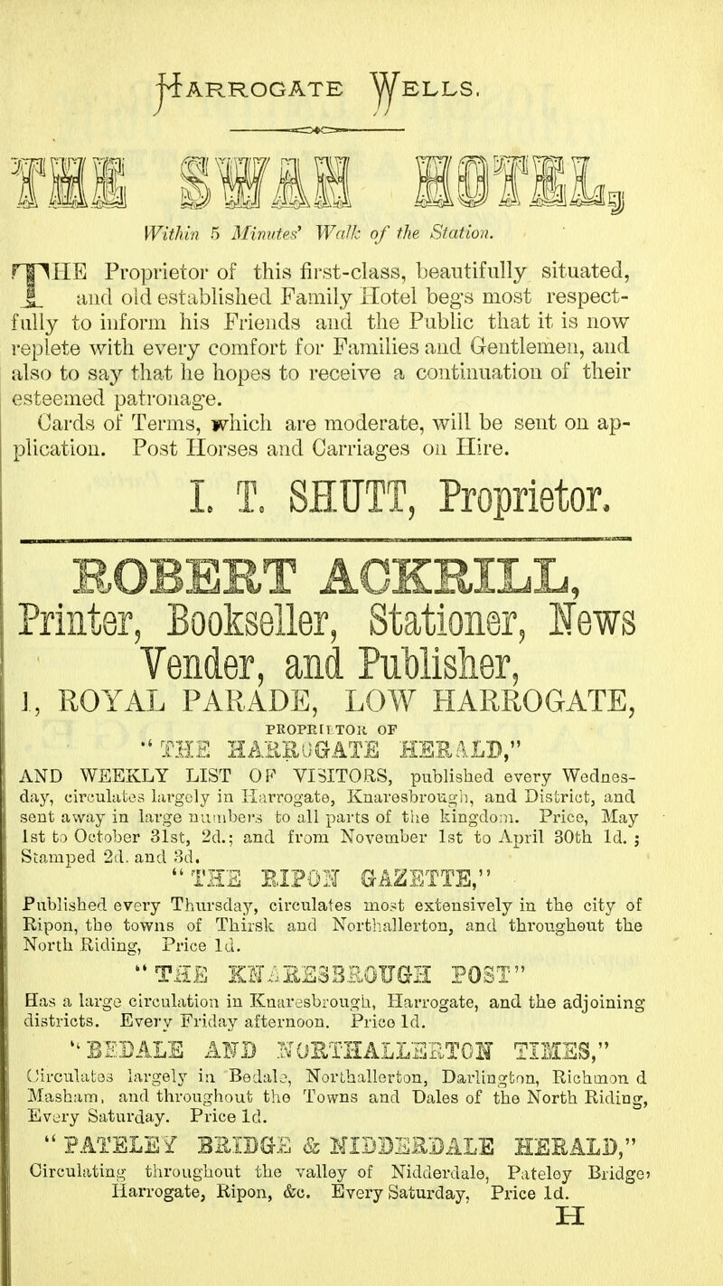 Within 5 Minutes' Walk of the Station. rflHE Proprietor of this fii'st-class, beautifully situated, .|_ and old established Family Hotel begs most respect- fully to inform his Friends aud the Public that it is now replete with every comfort for Families and Gentlemen, and also to say that he hopes to receive a continuation of their esteemed pati-oiiag-e. Cards of Terms, which are moderate, v/ill be sent on ap- plication. Post Horses and Carriages on Hire. L T. SHUTT, Proprietor. ROBERT AGKRILL, Printer, Bookseller, Stationer, lews Vender, and Publislier, J, ROYAL PARADE, LOW HARROGATE, PROPEIITOK OF THE EAEEUGATE HEEiLD, AND WEEKLY LIST OP VISITORS, published every Wednes- day, circulates largely in Harrogate, Knaresbrougii, and Dis'criot, and sent away in large nimbei'.s fco all parts of the kingdom. Price, May 1st to October 31st, 2d.; and from November 1st to April 30th Id. j Stamped 2d. and 3d. TEE EIPOH GAZETTE, Published every Thursday'-, circulates mo.^t extensively in the city of Ripen, the towns of Thirsk and Northallerton, and throughout the North Riding, Price Id. THE KH.;EE3B.R0UeE POST Has a largo circulation in Knaresbrough, Harrogate, and the adjoining districts. Every Friday afternoon. Price Id. EEBALE AFJ3 STOETHALLEilTOH TIUSS, (_;irculato3 largely in Bedal<?, Northallerton, Darlington, Richmon d Masham, and throughout tho Towns and Dales of the North Riding, Every Saturday. Price Id. PATELE^ EEIBG-E & HIBBERBALE HSSALB, Circulating throughout the valley of Nidderdale, Pateloy Bridget Ilarrogate, Ripon, &c. Every Saturday, Price Id. H