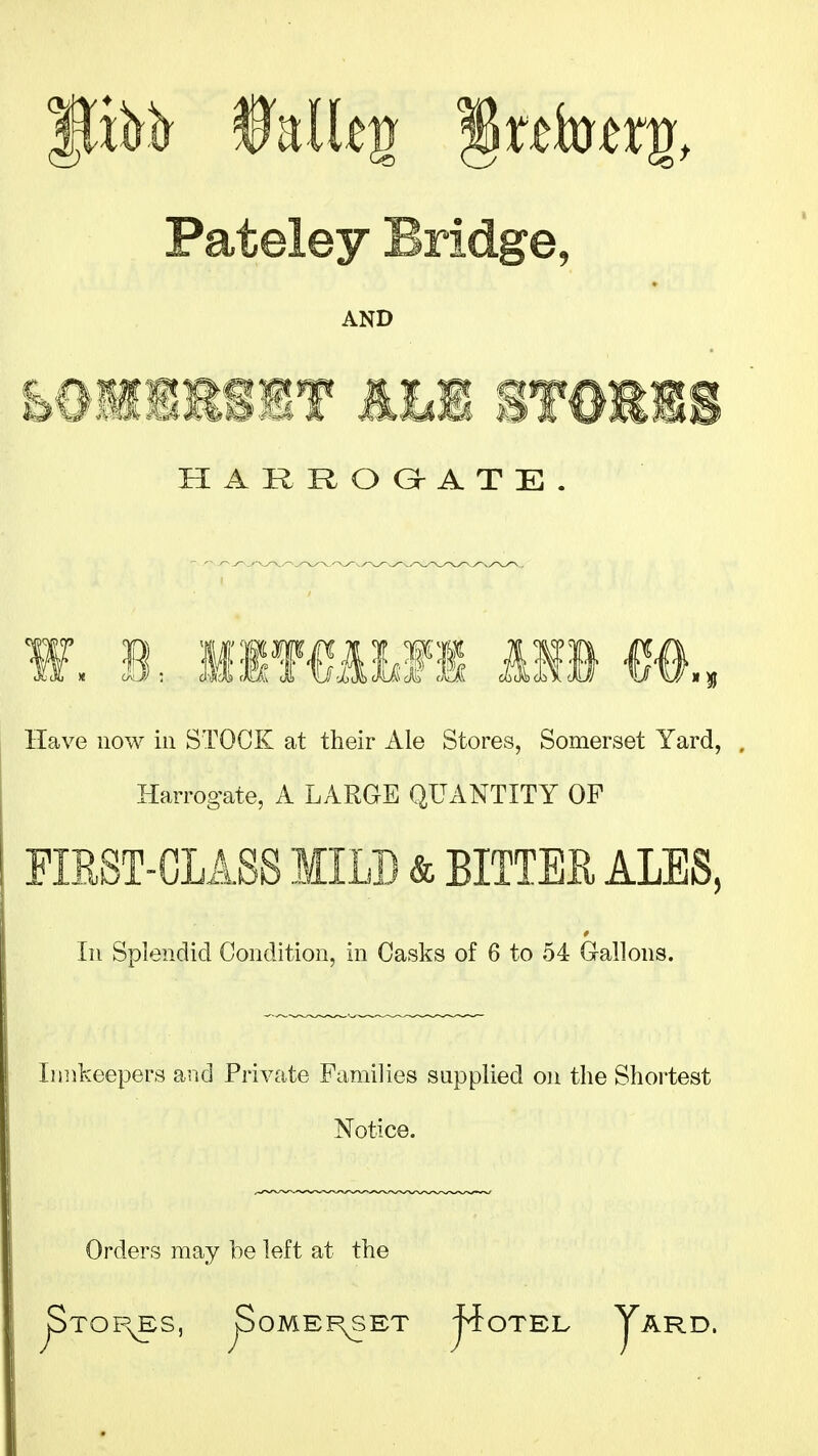 Pateley Bridge, AND E0MiisiT Em mmm HARROG^ATE. Have now in STOCK at their Ale Stores, Somerset Yard, Harrogate, A LARGE QUANTITY OF FIRST-GLASS MILD & BITTEU ALES, In Splendid Condition, in Casks of 6 to 54 G-allons. Iijnkeepers and Private Families supplied on the Shortest Notice. Orders may be left at the ^TOr\ES, ^OME]F\SET ^OTEL yARD.