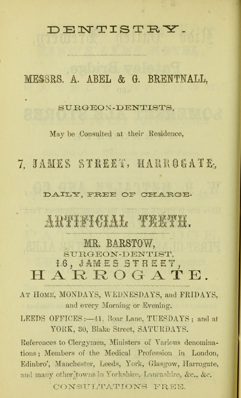 MESSHS. A. ABEL & G. BRENTNALL, SUROBOX-DENTISTS, May be Consulted at their Residence, 1, %kWm %1MA%, 1ASR®«JAIE:, MR. BARSTO¥/, SXJi:iG!-BON-I3EISrTlST, At Home, MONDAYS, WEDNESDAYS, and FRIDAYS, and every Morning or Evening. LEEDS OFFICES:—4h S^oar Lane, TUESDAYS; and at YORK, 30, Blake Street, SATURDAYS. Refei-ences to Clei-gymen, Ministers of Various denomina- tions ; Members of the Medical Profession in London, Edinbro', Manchester, Leeds, York, Glasgow, Harrogate, and maiiy other'towns in Yorkshire. Lancaslilro, Szc, &c.
