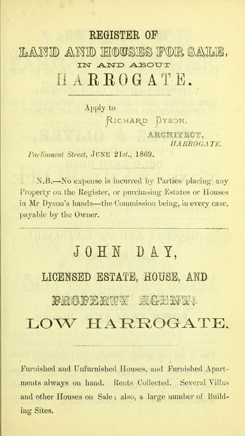 REGISTER OF iLMm A¥m mmm@> ip« mm, ilAEEOGATB. Apply to JllCHAI\p pYSON, HARROGATE. Farliament Street, JUNE 2lst., 1869. N.B.—No expense is incurred by Parties placing- any Pi-operty on the Register, or purciia.sing Estates or Houses in Mr Dyson's hands—the Commission being, in every case, payable by the Owner. JOHI D i Y, LICENSED ESTATE, HOUSE, AID LOW _e:ARROaA.TE. Furnished and Unfurnished Houses, and Furnished Apart- ments always on hand. Rents Collected. Several Villas and other Houses on Sale; also, a large number of Build- ing Sites.