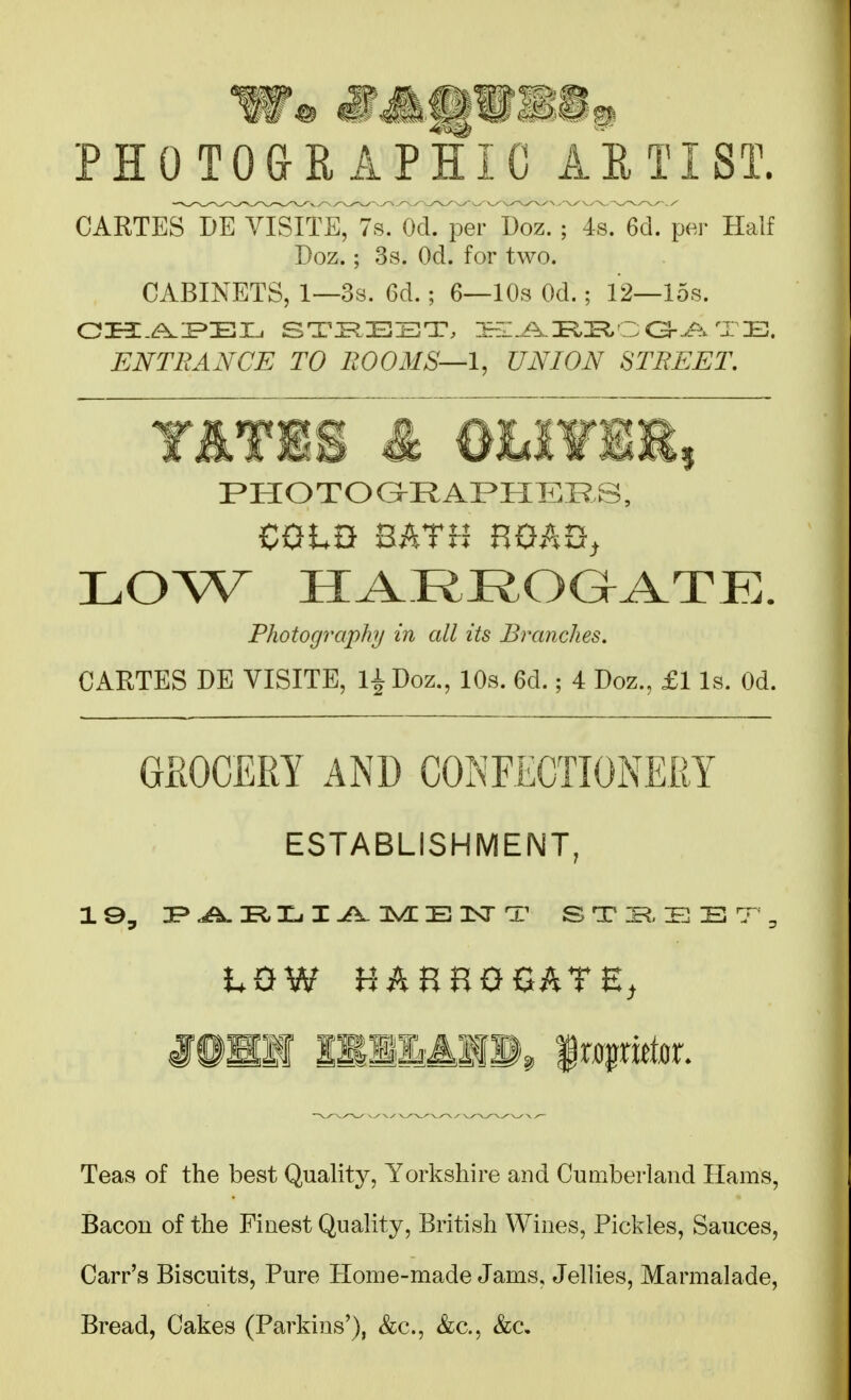 PHOTO&H APHIC AETIST. CARTEsT[)eTisFte77s. Od. per Doz. ; 4s. 6d. per Half Doz.; 3s. Od. for two. CABINETS, 1—3s. 6d.; 6—10s Od.; 12—15s. ENTRANCE TO ROOMS—1, UNION STREET. PHOTOGRAPHERS, CQtB BATH BOAQ, LOW HARROaATE. Photography in all its Branches. CARTES DE VISITE, l^Doz., lOs. 6d.; 4 Doz., £1 Is. Od. GSOCERY AND CONFECTIONERY ESTABLISHMENT, L0W HAHHOGATE, mmm 111141®, ^lx^x\thx. Teas of the best Qualit}^, Yorkshire and Cumberland Hams, Bacon of the Finest Quality, British Wines, Pickles, Sauces, Carr's Biscuits, Pure Home-made Jams, Jellies, Marmalade, Bread, Cakes (Parkins'), &c., &c., &c.