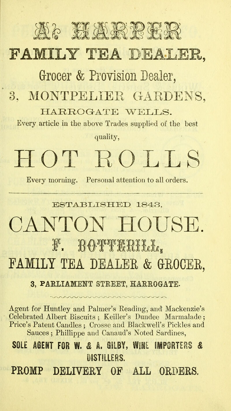 FAMILY TEA DEALER, (jrocer & Provision Dealer, 3. MONTPELiER GARDENS, HARROGATE WELLS. Every article in the above Trades supplied of the best quality, HOT ROLLS Every morning. Personal attention to all orders. ESTABLISHED 1843, CANTON HOUSE. FAMILY TEA DEALER & &ROCEE, 3, PARLIAMEHT STBEET, HARROGATE. Agent for Huntley and Palmer's Reading, and Mackenzie's Celebrated Albert Biscuits ; Keiller's Dundee Marmalade; Price's Patent Candles; Crosse and Blackwell's Pickles and Sauces ; Phillippe and Canaud's Noted Sardines, SOLE AGENT FOR W. & A. SiLBY, WINL IMPORTERS & DISTILLERS. PROMP DELIVERY OF ALL ORDERS.