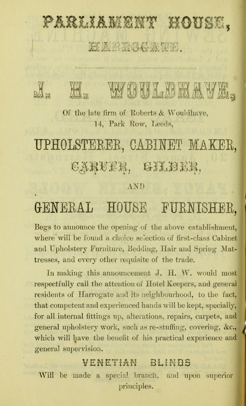 Of the late firm of Roberts & Wouldliave, 14, Park Row, Leeds, UPHOLSTEEEE, GABIMT MAKEE, AND &ENEIiAL HOUSE PUEIISHBE, Begs to announce the opening of the above establishment, where will be found a choice selection of first-class Cabinet and Upholstery Furnitui'e, Bedding, Hair and Spring Mat- tresses, and every other requisite of the ti-ade. In making this announcement J. H. W. would most respectfully call the attention of Hotel Keepers, and genei-ai residents of Harrogate and its neigiibourhood, to tlie fact, that competent and experienced hands will be kept, specially, for all internal fittings up, alterations, repairs, carpets, and general upholstery work, such as re-stuf3fing, covering, &c., which will have the benefit of his practical experience and general supervision. VEMET^AH BLiHQS Will be made a special branch, and upon superior principles.