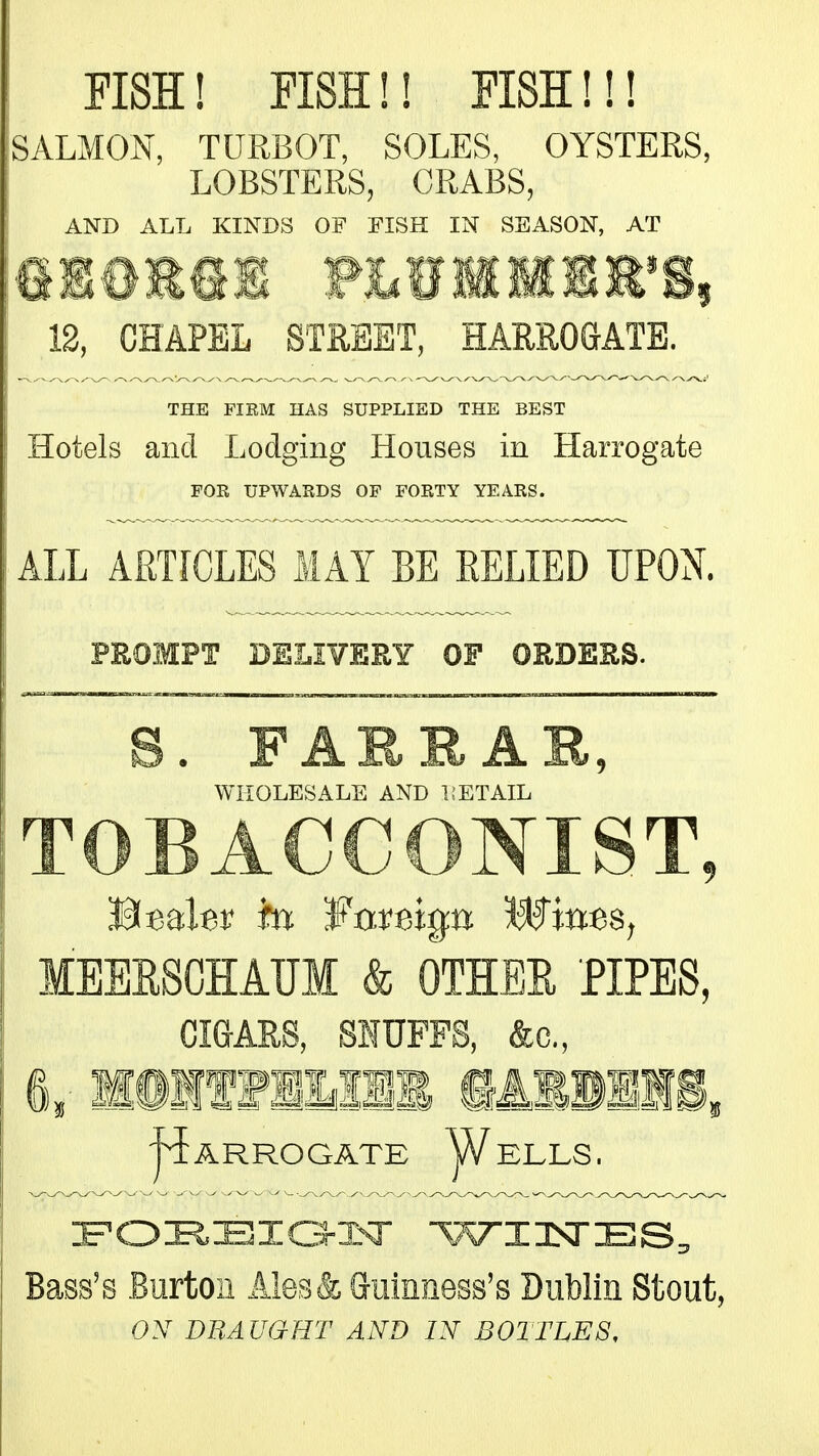 FISH! FISH!! FISH!!! SALMON, TURBOT, SOLES, OYSTERS, LOBSTERS, CRABS, AND ALL KINDS OF FISH IN SEASON, AT 12, CHAPEL STREET, HARROGATE. THE FIEM HAS SUPPLIED THE BEST Hotels and Lodging Houses in Harrogate FOR UPWARDS OF FORTY YEARS. ALL ARTICLES MAY BE RELIED UPON. PROMPT DELIVERY OF ORDKRS. S. FARRA WHOLESALE AND UETAIL TOBACCONIST, MEERSCHAUM & OTHEE PIPES, CIGARS, SIUFFS, &c., 6,- MSIf f mil iASllIi, ARROGATE y/ELLS. Bass's Burton Ales& Guinness's Dublin Stout, ON DUAUaHT AND IN BOITLES.