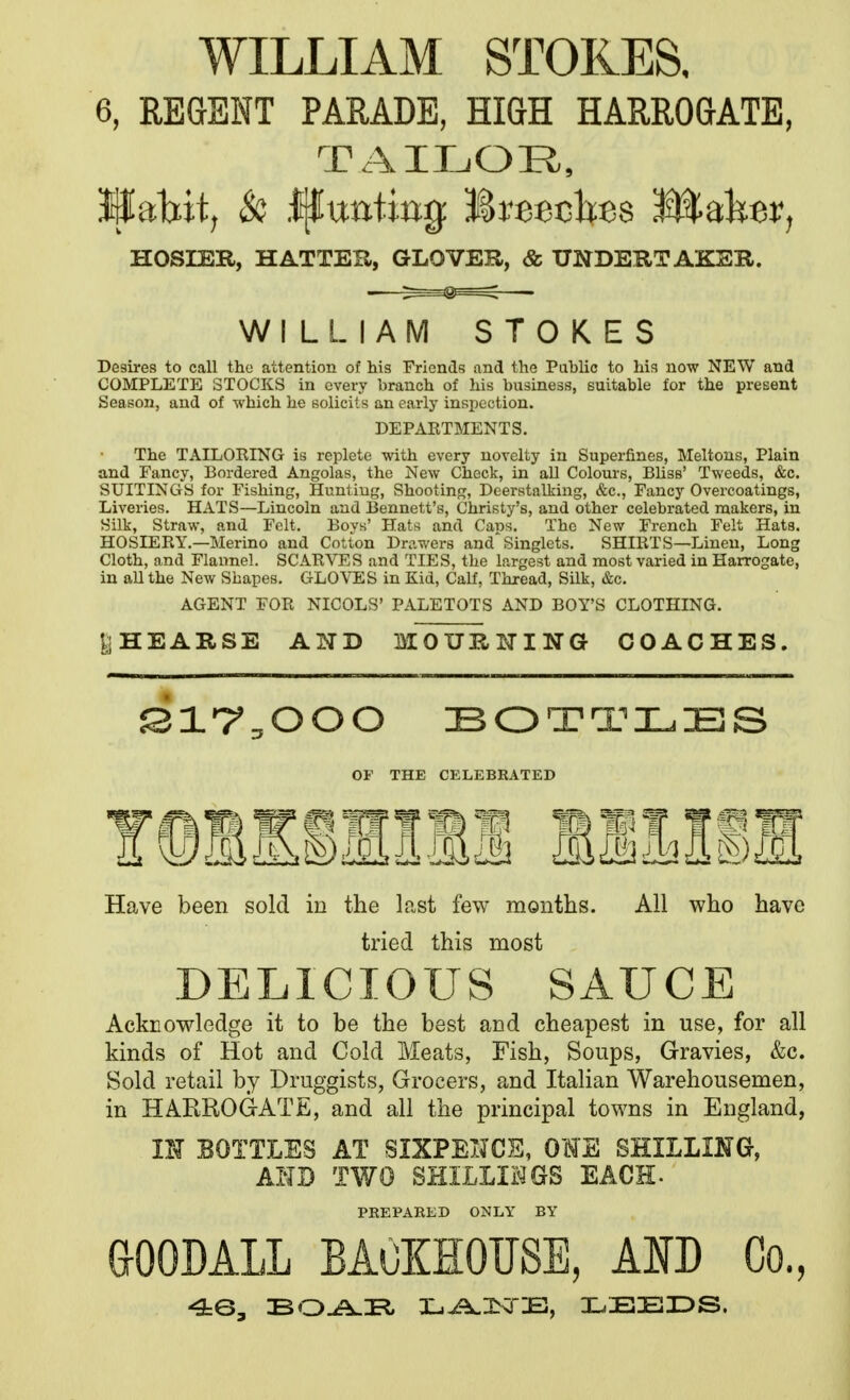 WILLIAM STOKES, 6, REaENT PARADE, HIQH HARROGATE, TAILOR, ^ialiit, & Ijfuatijjg: Breecltes ^Jllalier, HOSIER, HATTEa, GLOVER, & UNDERTAKER. WILLIAM STOKES Desires to call the attention of his Friends and the Public to his now NEW and COMPLETE STOCKS in every branch of his business, suitable for the present Season, and of which he solicits an early inspection. DEPARTMENTS. The TAILORING is replete with every novelty in Superfines, Meltons, Plain and Fancy, Bordered Angolas, the New Check, in aU Colours, Bliss' Tweeds, &c. SUITINGS for Fishing, Hunting, Shooting, Deerstalking, &c., Fancy Overcoatings, Liveries. HATS—Lincoln and liennett's, Christy's, and other celebrated makers, in Silk, Straw, and Felt. Boys' Hats and Caws. The New French Felt Hats. HOSIERY.—Merino and Cotton Drawers and'Singlets. SHIRTS—Linen, Long Cloth, and Flannel. SCARVES and TIES, the largest and most varied in Harrogate, in all the New Shapes. GLOVES in Kid, Calf, Thread, Silk, &c. AGENT FOR NICOLS' PALETOTS AND BOY'S CLOTHING. ^HEARSE AND MOUHITING COACHES. OF THE CELEBRATED Have been sold in the last few months. All who have tried this most DELICIOUS SAUCE Acknowledge it to be the best and cheapest in use, for all kinds of Hot and Cold Meats, Fish, Soups, Gravies, &c. Sold retail by Druggists, Grocers, and Italian Warehousemen, in HARROGATE, and all the principal towns in England, m BOTTLES AT SIXPEIJCS, OHE SHILimG, AND TWO SHILLIi^GS EACH- PREPARED ONLY BY aOODALL BACKHOUSE, AND Co., 4:0, :BiZ>J^Tl r^^lN3-£3, LEEDS.