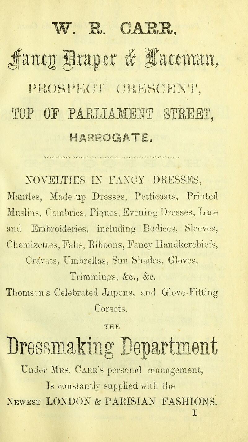 PROSPECT CKESCENT, TOP OP PAELIAMElfr STEEET, HARROGATE« NOVELTIES IN FANCY DRESSES, Mantles, Made-up Dresses, Petticoats, Printed Muslins, CpjTibrics, Pir«iies, Evening Dresses^ Lace and Embroideries, including Bodices, Sleeves, Chemizottes, Ealls, Ribbons, Fancy Handkerchiefs, Cravats, Umbrellas, Sun Shades, Gloves, Trimmings, &c., &c. Thomson's Celebrated Jjipons, and Glove-Fitting Corsets. THE Dressmaking Bepartment Under Mes. Caper's personal management, Is constantly supplied with the Newest LONDON k PARISIAN FASHIONS.