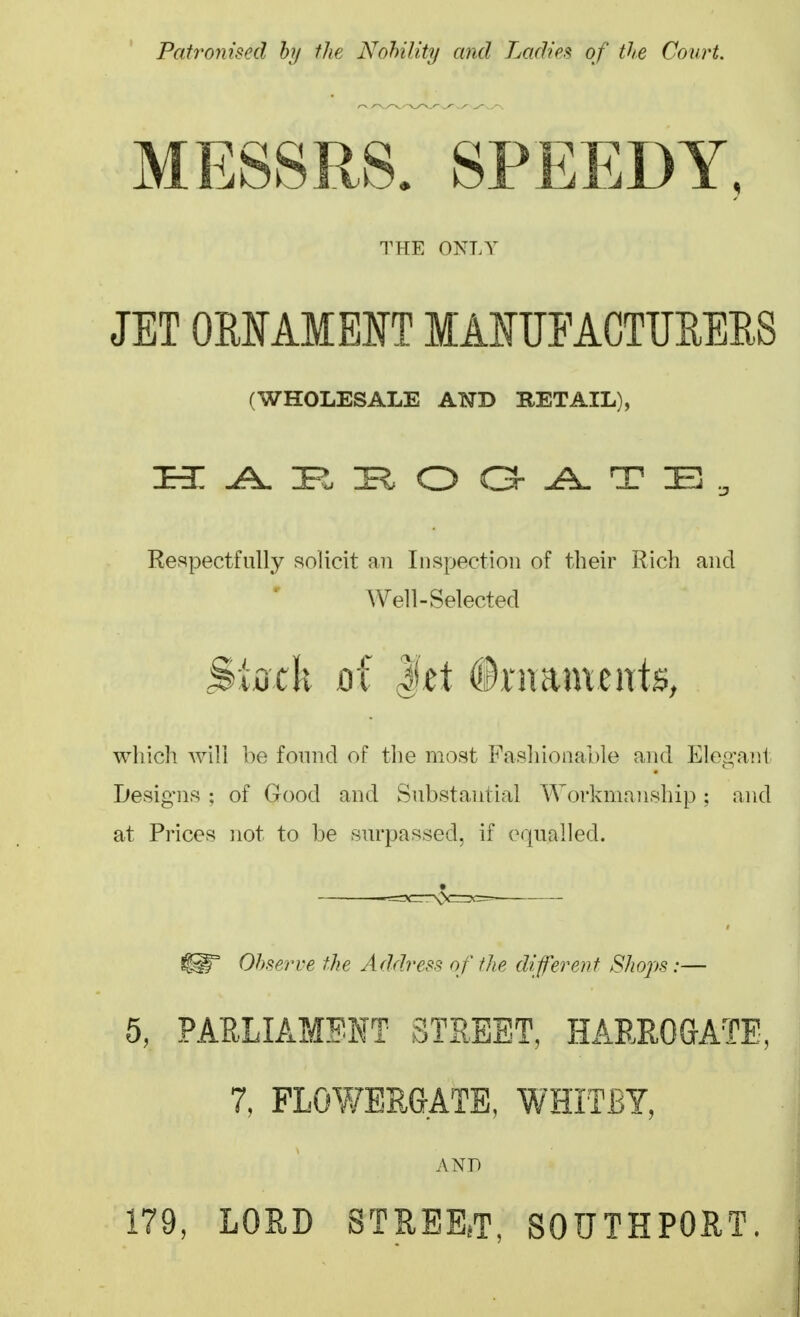 Patronised hy the Nohility and Ladies, of the Court. MESSRS. SPEEDY, THE ONLY JET ORMMEIT MAMFACTUEEES (WHOLESALE AND RETAIL), Respectfully solicit an Inspection of their Rich and Well-Selected Stock Qi l^t ©ntaments, which will be found of the most Fashionable and Elep,'ant Ijesigns ; of Good and Substantial Workmanship; and at Prices not to be surpassed, if equalled. Observe the Address of the diferent Shops :— 5, PARLIAMENT STREET, HARROaATE, 7, FLOWERGATE, WHITBY, AND 179, LORD STREEjT, SOUTHPORT.