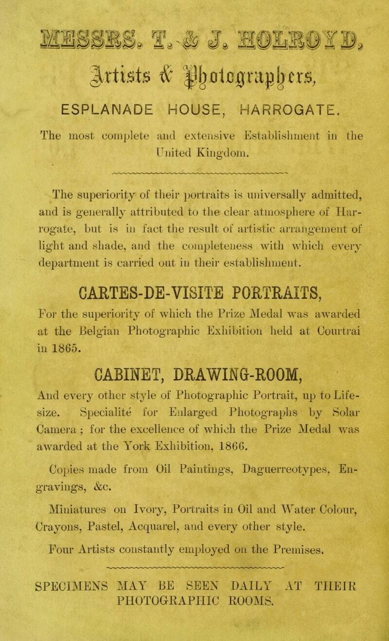 KlSilS. f 3. lillif 1, ESPLANADE HOUSE, HARROGATE. The most complete and extensive Establislimeiit in the United Kingdom. The superiority of their portraits is universally admitted, and is generally attributed to the clear atmosphere of Har- rogate, but is in fact the result of artistic arrangement of light and shade, and the completeness with which every department is carried out in their establishment. CARTES-DE-VISITE PORTRAITS, For the superiority of which the Prize Medal was awarded at the Belgian Photographic Exhibition held at Courtrai in 1865. CABINET, DRAWING-ROOM, And every othei* style of Photographic Portrait, up to Life- size. Specialite for Enlarged Photogi-aphs by Solar Came]-a ; for the excellence of which the Prize Medal Avas awarded at the York Exhibition, 1866. Co^jies made from Oil Paintings, Daguerreotypes, En- gravings, &c. Miniatures on Ivoiy, Portraits in Oil and Water Colour, Crayons, Pastel, Acquarel, and every other style. Four Artists constantly employed on the Premises. SPECIMENS MAY BE SEEN DAILY AT THEIR PHOTOGRAPHIC ROOMS.