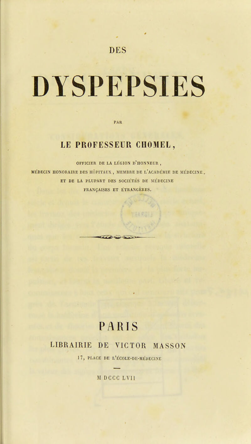 DYSPEPSIES PAR LE PROFESSEUR CHOMEL, OFFICIER DE LA LÉGION d'H0N\EDR , MÉDECIN HONORAIRE DES HÔPITAUX , MEMBRE DE l'ACADÉMIE DE MÉDECINE ^ ET DE LA PLUPART DES SOCIÉTÉS DE MÉDECINE FPJVNÇAISES et ÉTRANGÈRES. irTT^ rVT ^hV^P^ PARTS LIBRAIRIE DE VICTOR MASSON 17, PLACE DE L'ÉCOLE-DE-MÉDECINE M DCCC LVII