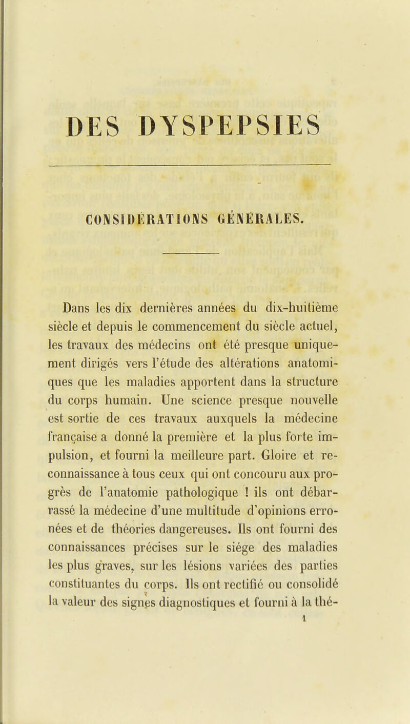 CONSIDÉRATIONS GÉNÉRALES. Dans les dix dernières années du dix-huitième siècle et depuis le commencement du siècle actuel, les travaux des médecins ont été presque unique- ment dirigés vers l'étude des altérations anatomi- ques que les maladies apportent dans la structure du corps humain. Une science presque nouvelle est sortie de ces travaux auxquels la médecine française a donné la première et la plus forte im- pulsion, et fourni la meilleure part. Gloire et re- connaissance à tous ceux qui ont concouru aux pro- grès de l'anatomie pathologique ! ils ont débar- rassé la médecine d'une multitude d'opinions erro- nées et de théories dangereuses. Ils ont fourni des connaissances précises sur le siège des maladies les plus graves, sur les lésions variées des parties constituantes du corps. Ils ont rectifié ou consolidé la valeur des signes diagnostiques et fourni à la thé-