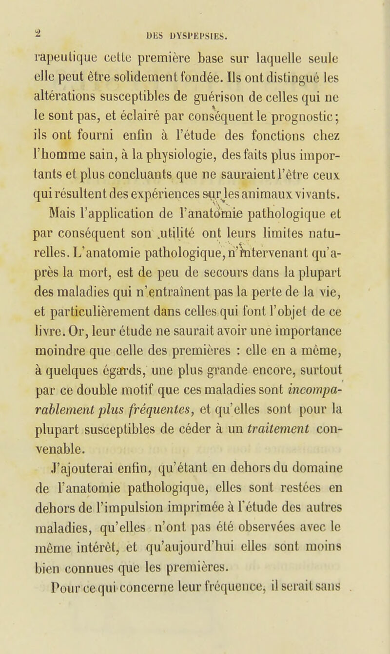 rapeulique celle première base sur laquelle seule elle peut être solidement ('ondée. Ils ont distingué les altérations susceptibles de guérison de celles qui ne le sont pas, et éclairé par conséquent le prognostic; ils ont fourni enfin à l'étude des fonctions chez l'homme sain, à la physiologie, des faits plus impor- tants et plus concluants que ne sauraient l'être ceux qui résultent des expériences &u.rjes animaux vivants. Mais l'apphcation de l'anatomie pathologique et par conséquent son .utilité ont leurs limites natu- relles. L'anatomie pathologique,n'hitervenant qu'a- près la mort, est de peu de secours dans la plupart des maladies qui n'entraînent pas la perte de la vie, et particulièrement dans celles qui font l'objet de ce hvre. Or, leur étude ne saurait avoir une importance moindre que celle des premières : elle en a même, à quelques égards, une plus grande encore, surtout par ce double motif que ces maladies sont incompa- rablement plus fréquentes, et qu'elles sont pour la plupart susceptibles de céder à un traitement con- venable. J'ajouterai enfin, qu'étant en dehors du domaine de l'anatomie pathologique, elles sont restées en dehors de l'impulsion imprimée à l'étude des autres maladies, qu'elles n'ont pas été observées avec le même intérêt, et qu'aujourd'hui elles sont moins bien connues que les premières. Pour ce qui concerne leur fréquence, il serait sans