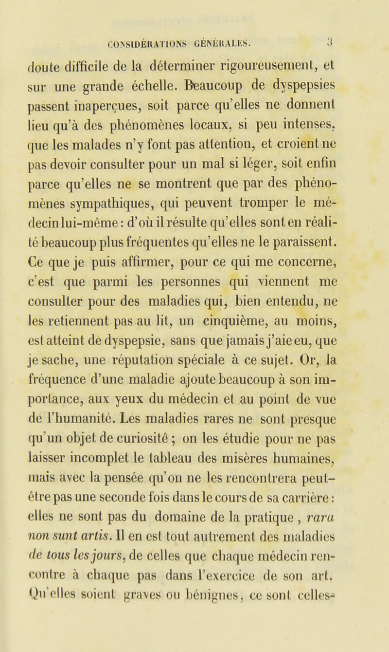 doute difficile de la déterminer rigoureusement, et sur une grande échelle. Beaucoup de dyspepsies passent inaperçues, soit parce qu'elles ne donnent lieu qu'à des phénomènes locaux, si peu intenses, que les malades n'y font pas attention, et croient ne pas devoir consulter pour un mal si léger, soit enfin parce qu'elles ne se montrent que par des phéno- mènes sympathiques, qui peuvent tromper le mé- decin lui-même : d'où il résulte qu'elles sont en réah- té beaucoup plus fréquentes qu'elles ne le paraissent. Ce que je puis affirmer, pour ce qui me concerne, c'est que parmi les personnes qui viennent me consulter pour des maladies qui, bien entendu, ne les retiennent pas au lit, un cinquième, au moins, est atteint de dyspepsie, sans que jamais j'aie eu, que je sache, une réputation spéciale à ce sujet. Or, la fréquence d'une maladie ajoute beaucoup à son im- portance, aux yeux du médecin et au point de vue de l'humanité. Les maladies rares ne sont presque qu'un objet de curiosité ; on les étudie pour ne pas laisser incomplet le tableau des misères humaines, mais avec la pensée qu'on ne les rencontrera peut- être pas une seconde fois dans le cours de sa carrière : elles ne sont pas du domaine de la pratique , rara non sunt artis. 11 en est tout autrement des maladies de tous les jours, de celles que chaque médecin ren- contre à chaque pas dans l'exercice de son art. Qu'elles soient graves ou bénignes, ce sont celles-