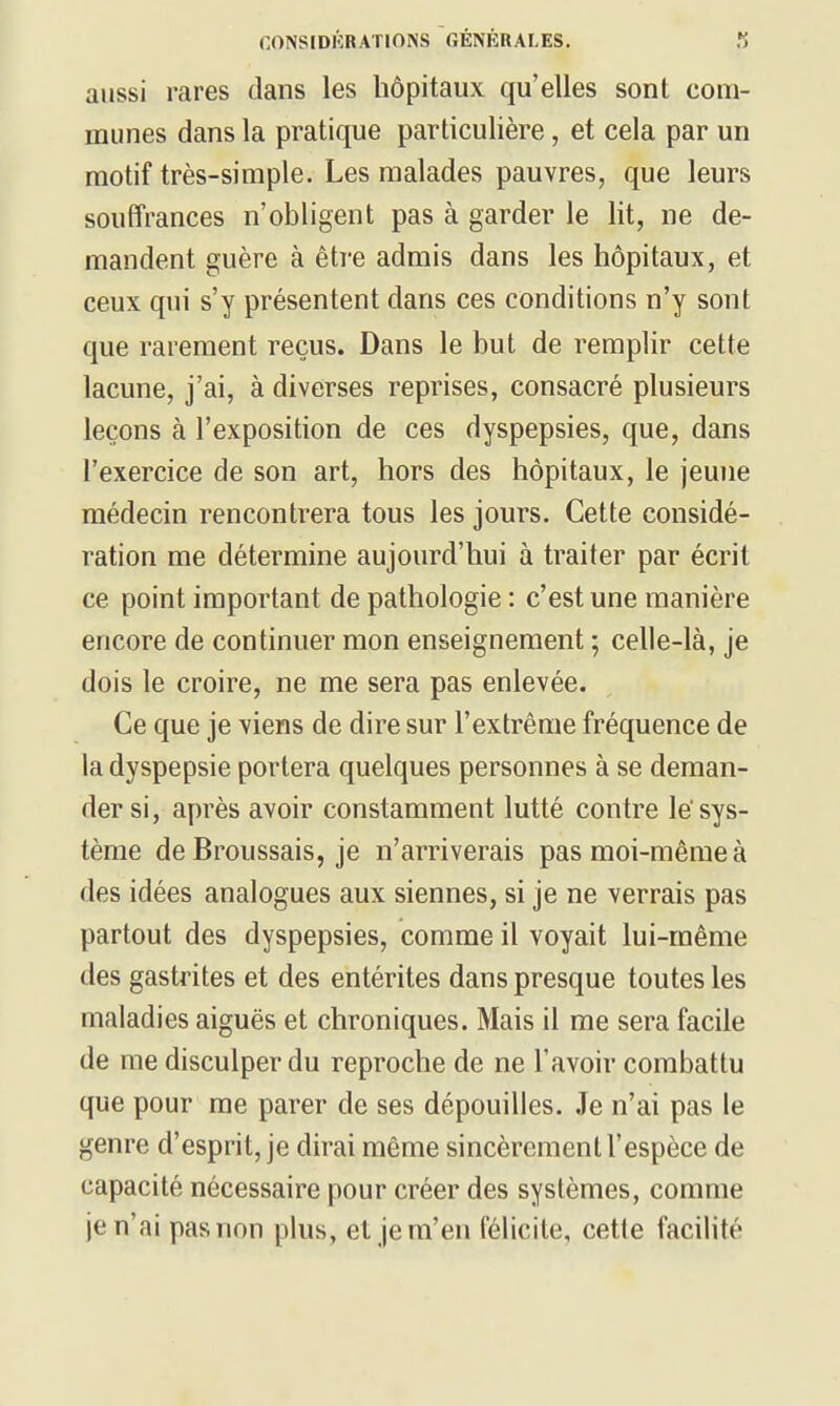 aussi rares dans les hôpitaux qu'elles sont com- munes dans la pratique particulière, et cela par un motif très-simple. Les malades pauvres, que leurs souffrances n'obligent pas à garder le lit, ne de- mandent guère à être admis dans les hôpitaux, et ceux qui s'y présentent dans ces conditions n'y sont que rarement reçus. Dans le but de remplir cette lacune, j'ai, à diverses reprises, consacré plusieurs leçons à l'exposition de ces dyspepsies, que, dans l'exercice de son art, hors des hôpitaux, le jeune médecin renconh^era tous les jours. Cette considé- ration me détermine aujourd'hui à traiter par écrit ce point important de pathologie : c'est une manière encore de continuer mon enseignement ; celle-là, je dois le croire, ne me sera pas enlevée. Ce que je viens de dire sur l'extrême fréquence de la dyspepsie portera quelques personnes à se deman- der si, après avoir constamment lutté contre le'sys- tème deBroussais, je n'arriverais pas moi-même à des idées analogues aux siennes, si je ne verrais pas partout des dyspepsies, comme il voyait lui-même des gastrites et des entérites dans presque toutes les maladies aiguës et chroniques. Mais il me sera facile de me disculper du reproche de ne l'avoir combattu que pour me parer de ses dépouilles. Je n'ai pas le genre d'esprit, je dirai même sincèrement l'espèce de capacité nécessaire pour créer des systèmes, comme je n'ai pas non plus, et je m'en félicite, cette facilité