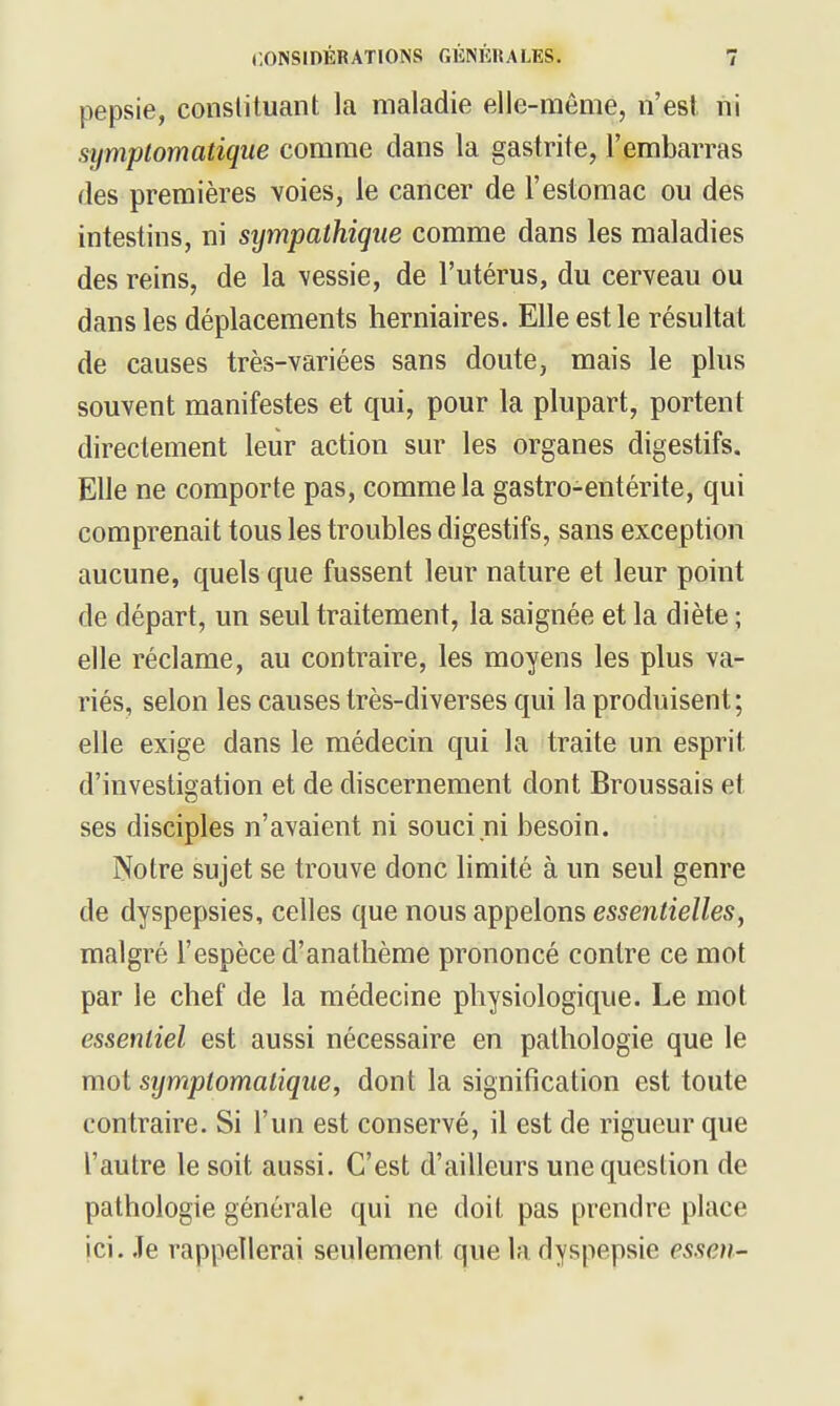 pepsie, constituant la maladie elle-même, n'est ni symplomatique comme dans la gastrite, l'embarras des premières voies, le cancer de l'estomac ou des intestins, ni sympathique comme dans les maladies des reins, de la vessie, de l'utérus, du cerveau ou dans les déplacements herniaires. Elle est le résultat de causes très-variées sans doute, mais le plus souvent manifestes et qui, pour la plupart, portent directement leiir action sur les organes digestifs. Elle ne comporte pas, comme la gastro-entérite, qui comprenait tous les troubles digestifs, sans exception aucune, quels que fussent leur nature et leur point de départ, un seul traitement, la saignée et la diète ; elle réclame, au contraire, les moyens les plus va- riés, selon les causes très-diverses qui la produisent ; elle exige dans le médecin qui la traite un esprit d'investigation et de discernement dont Broussais et ses disciples n'avaient ni souci ni besoin. Notre sujet se trouve donc limité à un seul genre de dyspepsies, celles que nous appelons essentielles, malgré l'espèce d'anatlième prononcé contre ce mot par le chef de la médecine physiologique. Le mot essentiel est aussi nécessaire en pathologie que le mot symplomatique, dont la signification est toute contraire. Si l'un est conservé, il est de rigueur que l'autre le soit aussi. C'est d'ailleurs une question de pathologie générale qui ne doit pas prendre place ici. .Te rappellerai seulement que la dyspepsie essen-