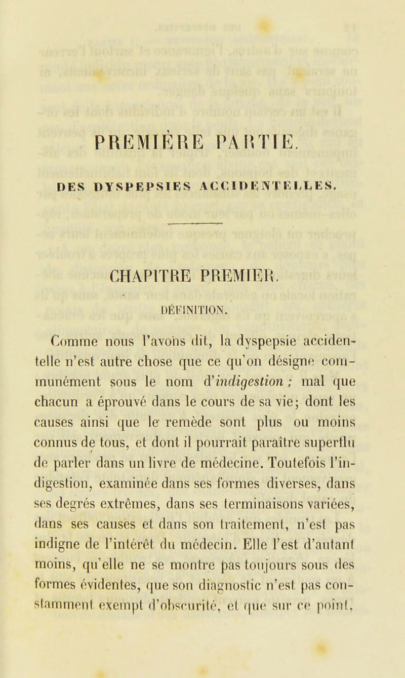 PREMIÈRE PAirriE. DES DYSPEPSIES ACCIDENTKI.LES, CHAPITRE PREMIER. DÉFINITION. Comme nous ravohs dit, la dyspepsie acciden- telle n'est autre chose que ce qu'on désigne com- munément sous le nom d'indigestion ; mal que chacun a éprouvé dans le cours de sa vie; dont les causes ainsi que le remède sont plus ou moins connus de tous, et dont il pourrait paraître superthi de parler dans un livre de médecine. Toutefois l'in- digestion, examinée dans ses formes diverses, dans ses degrés extrêmes, dans ses terminaisons variées, dans ses causes et dans son traitement, n'est pas indigne de l'intérêt du médecin. Elle l'est d'autant moins, qu'elle ne se montre pas toujours sous des formes évidentes, que son diagnostic n'est pas con- stamment exempt d'obscurité, et que sur ce point,