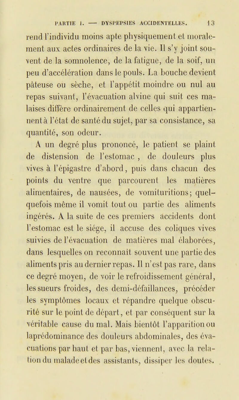 rendrindividu moins apte physiquement et morale- ment aux actes ordinaires de la vie. Il s'y joint sou- vent de la somnolence, de la fatigue, de la soif, un peu d'accélération dans le pouls. La bouche devient pâteuse ou sèche, et l'appétit moindre ou nul au repas suivant, l'évacuation alvine qui suit ces ma- laises diffère ordinairement de celles qui appartien- nentà l'état de santé du sujet, par sa consistance, sa quantité, son odeur. A un degré plus prononcé, le patient se plaint de distension de l'estomac , de douleurs plus vives à l'épigastre d'abord, puis dans chacun des points du ventre que parcourent les matières alimentaires, de nausées, de vomituritions; quel- quefois même il vomit tout ou partie des ahments ingérés. A la suite de ces premiers accidents dont l'estomac est le siège, il accuse des coliques vives suivies de l'évacuation de matières mal élaborées, dans lesquelles on reconnaît souvent une partie des ahments pris au dernier repas. Il n'est pas rare, dans ce degré moyen, de voir le refroidissement général, les sueurs froides, des demi-défaillances, précéder les symptômes locaux et répandre quelque obscu- rité sur le point de départ, et par conséquent sur la véritable cause du mal. Mais bientôt l'apparition ou laprédominance des douleurs abdominales, des éva- cuations par haut et par bas, vicnneni, avec la rela- tion du malade et des assistants, dissiper les doutes.