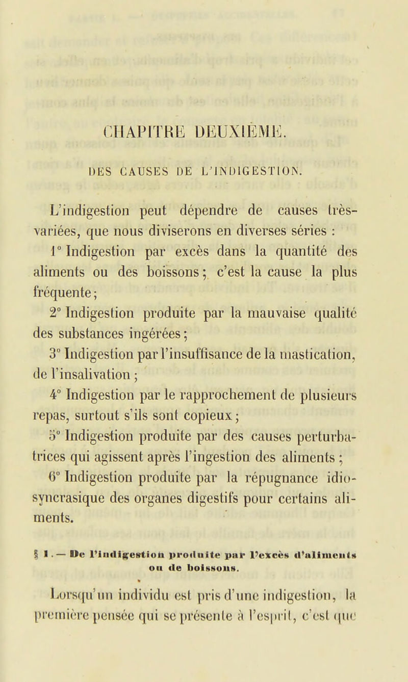 CllAPITRIi: DEUXIÈME. DES CAUSES DE L'INDIGESTION. L'indigestion peut dépendre de causes très- variées, que nous diviserons en diverses séries : r Indigestion par excès dans la quantité des aliments ou des boissons ; c'est la cause la plus fréquente ; 2° Indigestion produite par la mauvaise qualité des substances ingérées ; 3° Indigestion par l'insuffisance de la mastication, de l'insalivation ; 4° Indigestion par le rapprochement de plusieurs repas, surtout s'ils sont copieux ; 5° Indigestion produite par des causes perturba- trices qui agissent après l'ingestion des aliments ; 6° Indigestion produite par la répugnance idio- syncrasique des organes digestifs pour certains ali- ments. I I. — Uc IMiKlig^estioli produite par l'excès d'aliments ou de liolsHoiis. Lorsqu'un individu est pris d'une indigestion, la première pensée qui se présente à l'cspril, c'est ([uo