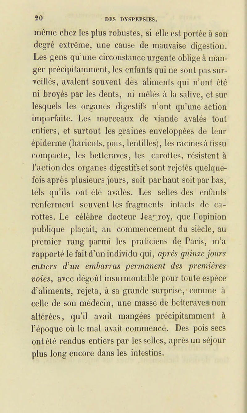 même chez les plus robustes, si elle est portée à son degré extrême, une cause de mauvaise digestion. Les gens qu'une circonstance urgente oblige à man- ger précipitamment, les enfants qui ne sont pas sur- veillés, avalent souvent des aliments qui n'ont été ni broyés par les dents, ni mêlés à la salive, et sur lesquels les organes digestifs n'ont qu'une action imparfaite. Les morceaux de viande avalés tout entiers, et surtout les graines enveloppées de leur épiderme (haricots, pois, lentilles), les racines à tissu compacte, les betteraves, les carottes, résistent à l'action des organes digestifs et sont rejetés quelque- fois après plusieurs jours, soit par haut soit par bas, tels qu'ils ont été avalés. Les selles des enfants renferment souvent les fragments intacts de ca- rottes. Le célèbre docteur Jea^^roy, que l'opinion publique plaçait, au commencement du siècle, au premier rang parmi les praticiens de Paris, m'a rapporté le fait d'un individu qui, après quinze jours entiers d'un embarras permanent des premières voies, avec dégoût insurmontable pour toute espèce d'aliments, rejeta, à sa grande surprise, comme à celle de son médecin, une masse de betterave» non altérées, qu'il avait mangées précipitamment à l'époque où le mal avait commencé. Des pois secs ont été rendus entiers par les selles, après un séjour plus long encore dans les intestins.