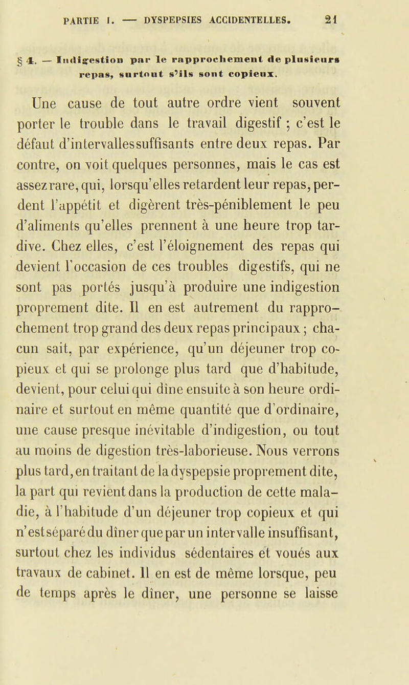 § 4:. — IiiiHa^estion pnr le rapprochement de plusieurs repas, surtout s'ils sont copieux. Une cause de tout autre ordre vient souvent porter le trouble dans le travail digestif ; c'est le défaut d'intervallessuffisants entre deux repas. Par contre, on voit quelques personnes, mais le cas est assez rare, qui, lorsqu'elles retardent leur repas, per- dent l'appétit et digèrent très-péniblement le peu d'aliments qu'elles prennent à une heure trop tar- dive. Chez elles, c'est l'éloignement des repas qui devient l'occasion de ces troubles digestifs, qui ne sont pas portés jusqu'à produire une indigestion proprement dite. Il en est autrement du rappro- chement trop grand des deux repas principaux ; cha- cun sait, par expérience, qu'un déjeuner trop co- pieux et qui se prolonge plus tard que d'habitude, devient, pour celui qui dîne ensuite à son heure ordi- naire et surtout en même quantité que d'ordinaire, une cause presque inévitable d'indigestion, ou tout au moins de digestion très-laborieuse. Nous verrons plus tard, en traitant de la dyspepsie proprement dite, la part qui revient dans la production de cette mala- die, à l'habitude d'un déjeuner trop copieux et qui n'estséparédu dîner que par un intervalle insuffisant, surtout chez les individus sédentaires et voués aux travaux de cabinet. 11 en est de même lorsque, peu de temps après le dîner, une personne se laisse