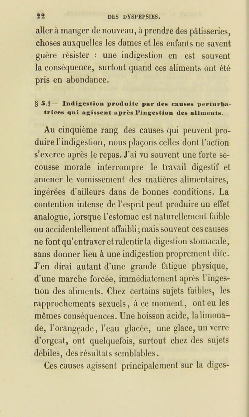 aller à manger de nouveau, à prendre des pâtisseries, choses auxquelles les dames et les enfants ne savent guère résister : une indigestion en est souvent la conséquence, surtout quand ces aliments ont été pris en abondance. § S.f— Indigestion produite par des causes perturba- trices qui ag'issent après l'ing^estion des aliments. Au cinquième rang des causes qui peuvent pro- duire l'indigestion, nous plaçons celles dont l'action s'exerce après le repas. J'ai vu souvent une forte se- cousse morale interrompre le travail digestif et amener le vomissement des matières alimentaires, ingérées d'ailleurs dans de bonnes conditions. La contention intense de l'esprit peut produire un effet analogue, lorsque l'estomac est naturellement faible ou accidentellement affaibli; mais souvent ces causes ne font qu'entraver et ralentir la digestion stomacale, sans donner lieu à une indigestion proprement dite. J'en dirai autant d'une grande fatigue physique, d'une marche forcée, immédiatement après l'inges- tion des aUments. Chez certains sujets faibles, les rapprochements sexuels, à ce moment, ont eu les mêmes conséquences. Une boisson acide, la limona- de, l'orangeade, l'eau glacée, une glace, un verre d'orgeat, ont quelquefois, surtout chez des sujets débiles, des résultats semblables. Ces causes agissent principalement sur la diges-