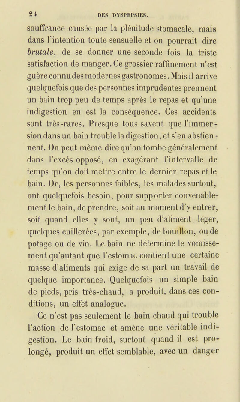 souffrance causée par la plénitude stomacale, mais dans l'intention toute sensuelle et on pourrait dire brutale, de se donner une seconde fois la triste satisfaction de manger. Ce grossier raffinement n'est guère connu des modernes gastronomes. Mais il arrive quelquefois que des personnes imprudentes prennent un bain trop peu de temps après le repas et qu'une indigestion en est la conséquence. Ces accidents sont très-rares. Presque tous savent que l'immer- sion dans un bain trouble la digestion, et s'en abstien - nent. On peut même dire qu'on tombe généralement dans l'excès opposé, en exagérant l'intervalle de temps qu'on doit mettre entre le dernier repas et le bain. Or, les personnes faibles, les malades surtout, ont quelquefois besoin, pour supporter convenable- ment le bain, de prendre, soit au moment d'y entrer, soit quand elles y sont, un peu d'aliment léger, quelques cuillerées, par exemple, de bouillon, ou de potage ou de vin. Le bain ne détermine le vomisse- ment qu'autant que l'estomac contient une certaine masse d'aliments qui exige de sa part un travail de quelque importance. Quelquefois un simple bain de pieds, pris très-chaud, a produit, dans ces con- ditions, un effet analogue. Ce n'est pas seulement le bain chaud qui trouble l'action de l'estomac et amène une véritable indi- gestion. Le bain froid, surtout quand il est pro- longé, produit un effet semblable, avec un danger
