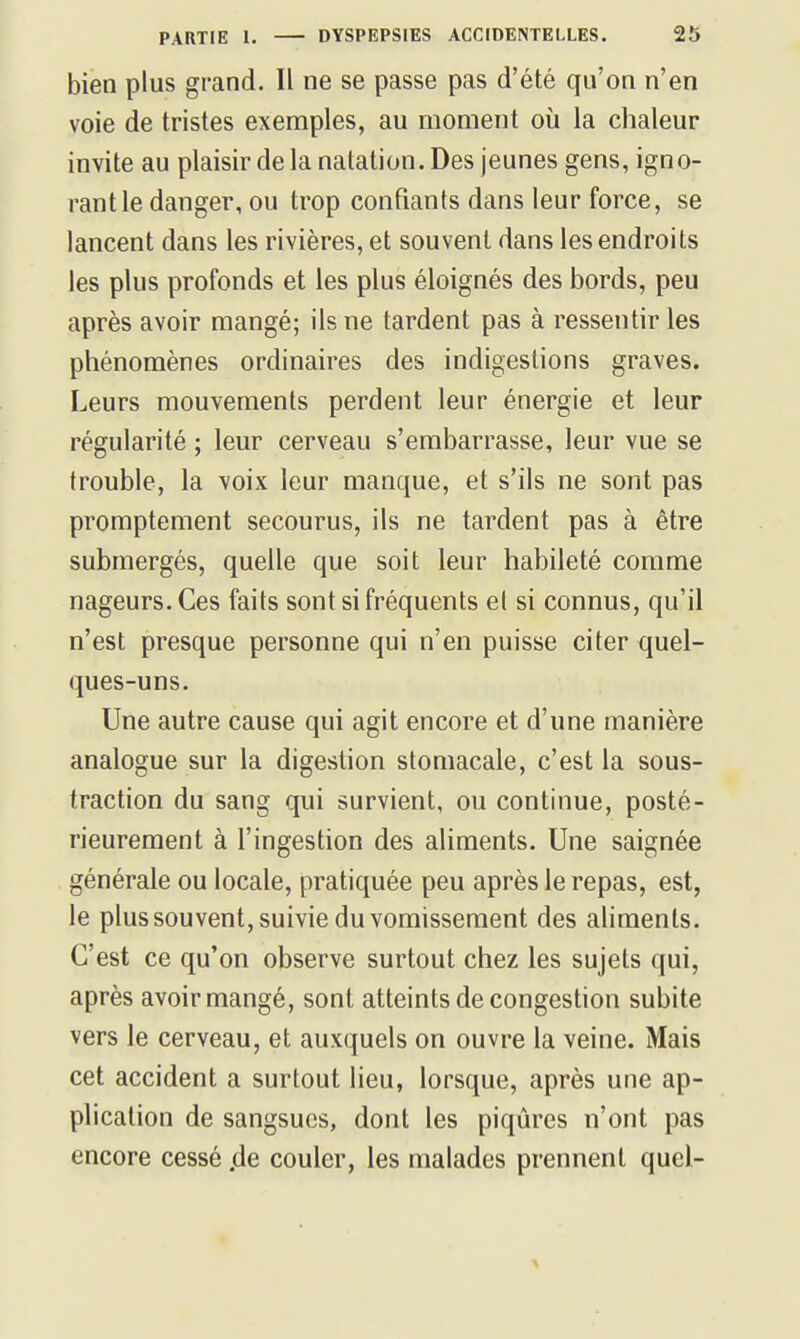 bien plus grand. Il ne se passe pas d'été qu'on n'en voie de tristes exemples, au moment où la chaleur invite au plaisir de la natation. Des jeunes gens, igno- rant le danger, ou trop confiants dans leur force, se lancent dans les rivières, et souvent dans les endroits les plus profonds et les plus éloignés des bords, peu après avoir mangé; ils ne tardent pas à ressentir les phénomènes ordinaires des indigestions graves. Leurs mouvements perdent leur énergie et leur régularité ; leur cerveau s'embarrasse, leur vue se trouble, la voix leur manque, et s'ils ne sont pas promptement secourus, ils ne tardent pas à être submergés, quelle que soit leur habileté comme nageurs. Ces faits sont si fréquents el si connus, qu'il n'est presque personne qui n'en puisse citer quel- ques-uns. Une autre cause qui agit encore et d'une manière analogue sur la digestion stomacale, c'est la sous- traction du sang qui survient, ou continue, posté- rieurement à l'ingestion des aliments. Une saignée générale ou locale, pratiquée peu après le repas, est, le plussouvent, suivie du vomissement des aliments. C'est ce qu'on observe surtout chez les sujets qui, après avoir mangé, sont atteints de congestion subite vers le cerveau, et auxquels on ouvre la veine. Mais cet accident a surtout lieu, lorsque, après une ap- plication de sangsues, dont les piqûres n'ont pas encore cessé ,de couler, les malades prennent quel-