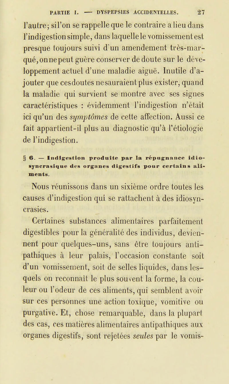 l'autre; si l'on se rappelle que le contraire a lieu dans l'indigestion simple, dans laquelle le vomissement est presque toujours suivi d'un amendement très-mar- qué, on ne peut guère conserver de doute sur le déve- loppement actuel d'une maladie aiguë. Inutile d'a- jouter que cesdoutes nesauraient plus exister, quand la maladie qui survient se montre avec ses signes caractéristiques : évidemment l'indigestion n'était ici qu'un des symptômes de cette affection. Aussi ce lait appartient-il plus au diagnostic qu'à l'étiologie de l'indigestion. §6. — Indigestion produite par la répugnance idio- ayncrasique des organes digestifs pour certains ali- ments. Nous réunissons dans un sixième ordre toutes les causes d'indigestion qui se rattachent à des idiosyn- crasies. Certaines substances alimentaires parfaitement digestibles pour la généralité des individus, devien- nent pour quelques-uns, sans être toujours anti- pathiques à leur palais, l'occasion constante soit d'un vomissement, soit de selles hquides, dans les- quels on reconnaît le plus souvent la forme, la cou- leur ou l'odeur de ces aliments, qui semblent avoir sur ces personnes une action toxique, vomitive ou purgative. Et, chose remarquable, dans la plupart des cas, ces matières alimentaires antipathiques aux organes digestifs, sont rejetées seules par le vomis-