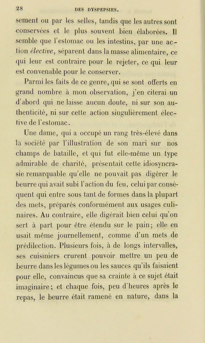 sèment ou par les selles, tandis que les autres sont conservées et le plus souvent bien élaborées. Il semble que l'estomac ou les intestins, par une ac- tion élective, séparent dans la masse alimentaire, ce qui leur est contraire pour le rejeter, ce qui leur est convenable pour le conserver. Parmi les faits de ce genre, qui se sont offerts en grand nombre à mon observation, j'en citerai un d'abord qui ne laisse aucun doute, ni sur son au- thenticité, ni sur cette action singulièrement élec- tive de l'estomac. Une dame, qui a occupé un rang très-élevé dans la société par l'illustration de son mari sur nos champs de bataille, et qui fut elle-même un type admirable de charité, présentait cette idiosyncra- sie remarquable qu'elle ne pouvait pas digérer le beurre qui avait subi l'action du feu, celui par consé- quent qui entre sous tant de formes dans la plupart des mets, préparés conformément aux usages culi- naires. Au contraire, elle digérait bien celui qu'on sert à part pour être étendu sur le pain; elle en usait même journellement, comme d'un mets de prédilection. Plusieurs fois, à de longs intervalles, ses cuisiniers crurent pouvoir mettre un peu de beurre dans les légumes ou les sauces qu'ils faisaient pour elle, convaincus que sa crainte à ce sujet était imaginaire; et chaque fois, peu d'heures après le repas, le beurre était ramené en nature, dans la