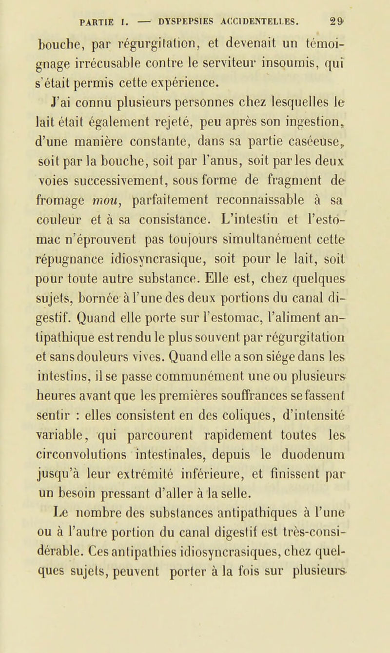 bouche, par régurgitation, et devenait un témoi- gnage irrécusable contre le serviteur insoumis, qui s'était permis cette expérience. J'ai connu plusieurs personnes chez lesquelles Je lait était également rejeté, peu après son ingestion, d'une manière constante, dans sa partie caséeuse^ soit par la bouche, soit par l'anus, soit parles deux voies successivement, sous forme de fragment de fromage mou, parfaitement reconnaissable à sa couleur et à sa consistance. L'intestin et l'esto- mac n'éprouvent pas toujours simultanément cette répugnance idiosyncrasique, soit pour le lait, soit pour toute autre substance. Elle est, chez quelques sujets, bornée à l'une des deux portions du canal di- gestif. Quand elle porte sur l'estomac, l'aliment an- tipathique est rendu le plus souvent par régurgitation et sans douleurs vives. Quand elle a son siège dans les intestins, il se passe communément une ou plusieurs heures avant que les premières souffrances se fassent sentir : elles consistent en des coliques, d'intensité variable, qui parcourent rapidement toutes les. circonvolutions intestinales, depuis le duodénum jusqu'à leur extrémité inférieure, et finissent par un besoin pressant d'aller à la selle. Le nombre des substances antipathiques à l'une ou à l'autre portion du canal digestif est très-consi- dérable. Ces antipathies idiosyncrasiques, chez quel- ques sujets, peuvent porter à la fois sur plusieurs