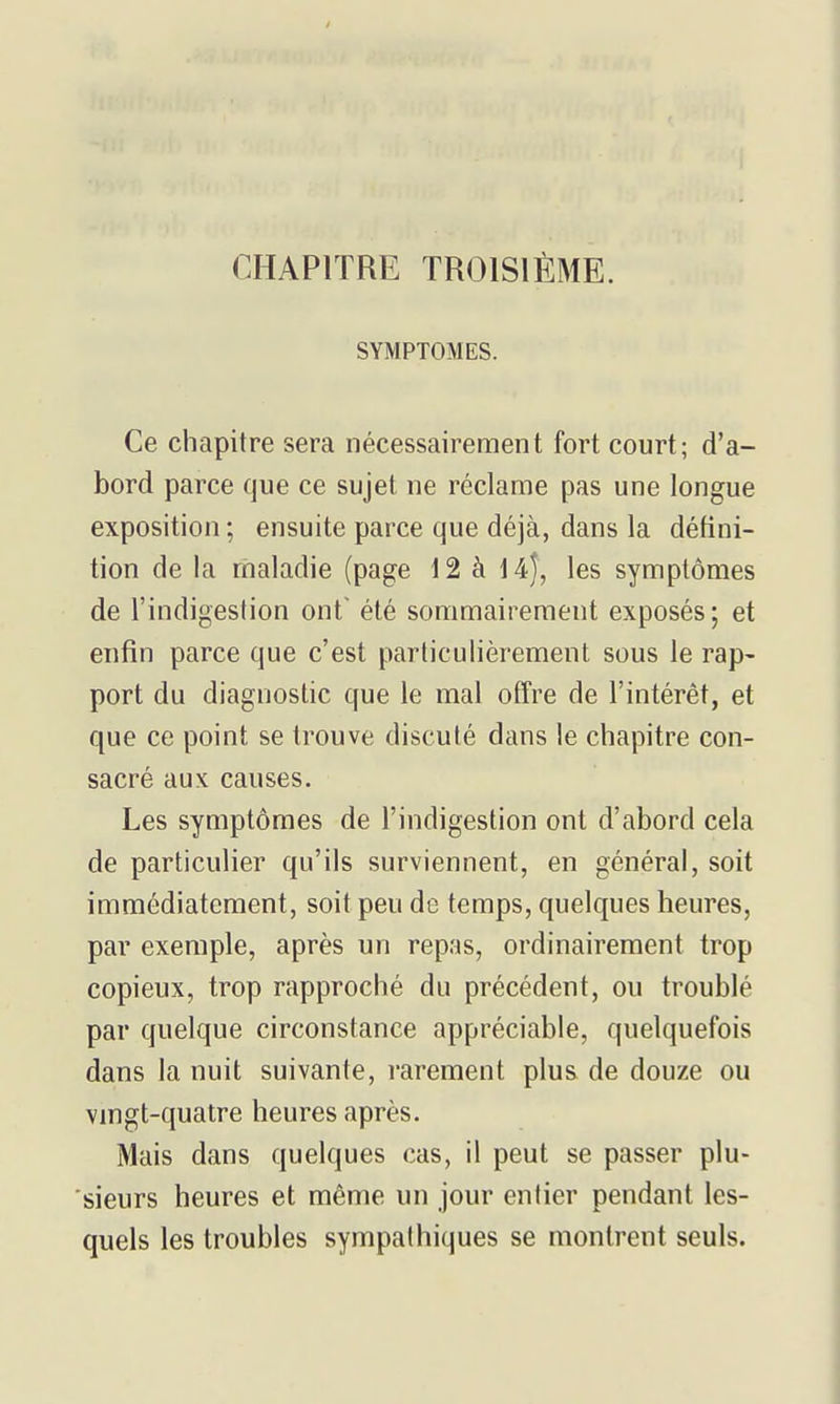 SYMPTOMES. Ce chapitre sera nécessairement fort court; d'a- bord parce que ce sujet ne réclame pas une longue exposition ; ensuite parce que déjà, dans la défini- tion de la rhaladie (page 12 à 14), les symptômes de l'indigestion ont^ été sommairement exposés ; et enfin parce que c'est particulièrement sous le rap- port du diagnostic que le mal offre de l'intérêt, et que ce point se trouve discuté dans le chapitre con- sacré aux causes. Les symptômes de l'indigestion ont d'abord cela de particulier qu'ils surviennent, en général, soit immédiatement, soit peu de temps, quelques heures, par exemple, après un repas, ordinairement trop copieux, trop rapproché du précédent, ou troublé par quelque circonstance appréciable, quelquefois dans la nuit suivante, rarement plus de douze ou vmgt-quatre heures après. Mais dans quelques cas, il peut se passer plu- sieurs heures et même un jour entier pendant les- quels les troubles sympathiques se montrent seuls.