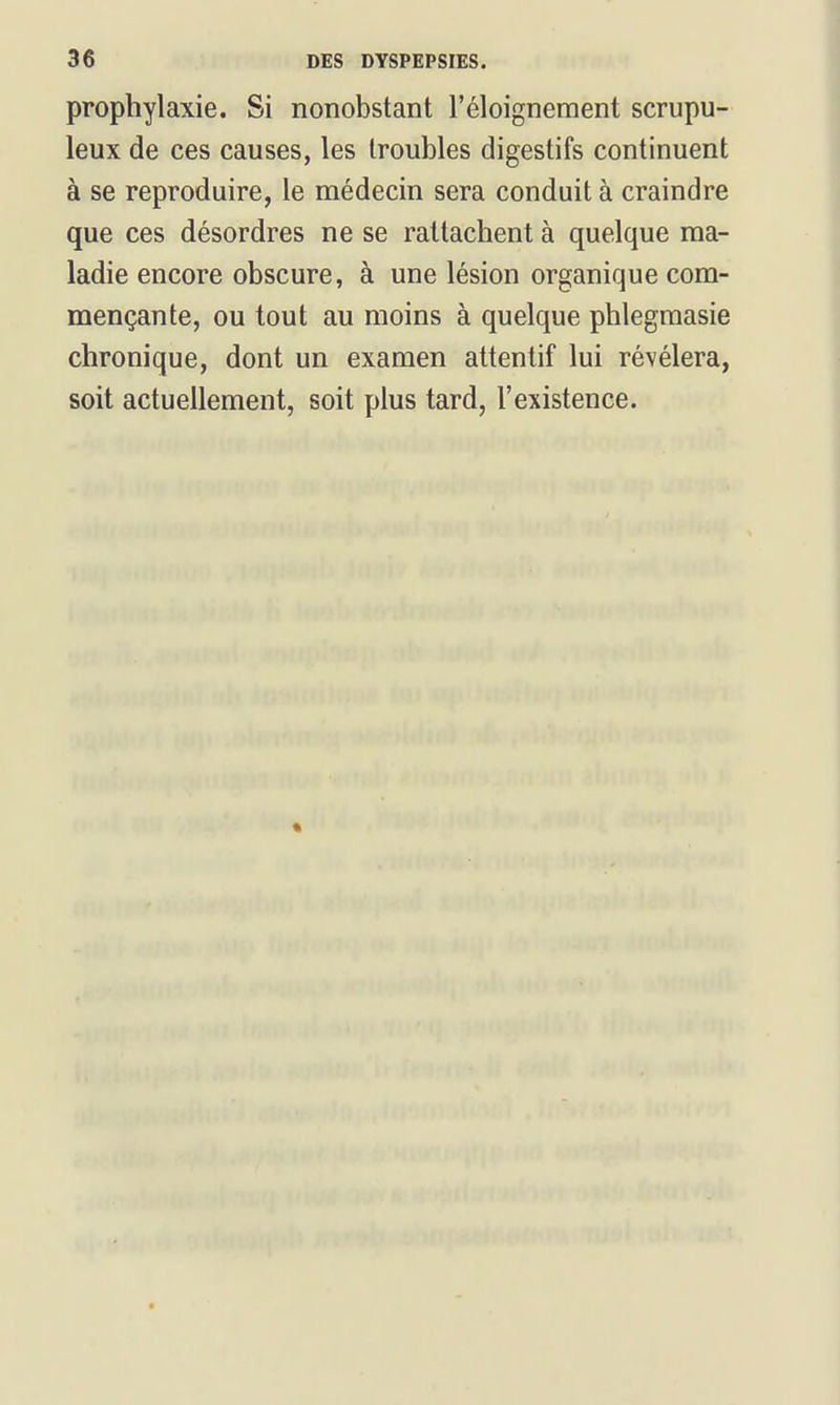 prophylaxie. Si nonobstant l'éloigneraent scrupu- leux de ces causes, les troubles digestifs continuent à se reproduire, le médecin sera conduit à craindre que ces désordres ne se rattachent à quelque ma- ladie encore obscure, à une lésion organique com- mençante, ou tout au moins à quelque phlegraasie chronique, dont un examen attentif lui révélera, soit actuellement, soit plus tard, l'existence.