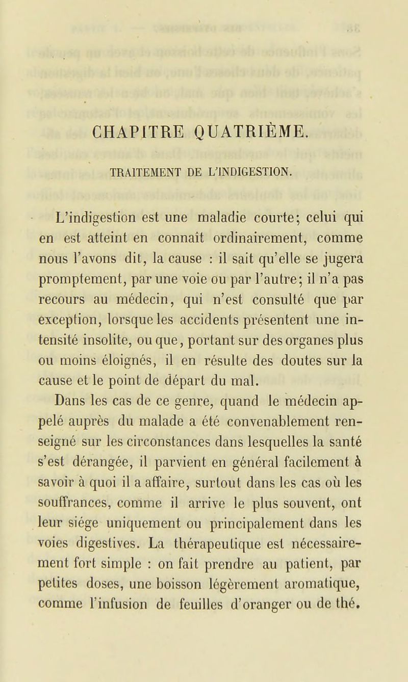 TRAITEMENT DE L'INDIGESTION. L'indigestion est une maladie courte; celui qui en est atteint en connaît ordinairement, comme nous l'avons dit, la cause : il sait qu'elle se jugera promptement, par une voie ou par l'autre; il n'a pas recours au médecin, qui n'est consulté que par exception, lorsque les accidents présentent une in- tensité insolite, ou que, portant sur des organes plus ou moins éloignés, il en résulte des doutes sur la cause et le point de départ du mal. Dans les cas de ce genre, quand le médecin ap- pelé auprès du malade a été convenablement ren- seigné sur les circonstances dans lesquelles la santé s'est dérangée, il parvient en général facilement à savoir à quoi il a atîaire, surtout dans les cas où les souffrances, comme il arrive le plus souvent, ont leur siège uniquement ou principalement dans les voies digeslives. La thérapeutique est nécessaire- ment fort simple : on fait prendre au patient, par petites doses, une boisson légèrement aromatique, comme l'infusion de feuilles d'oranger ou de thé.