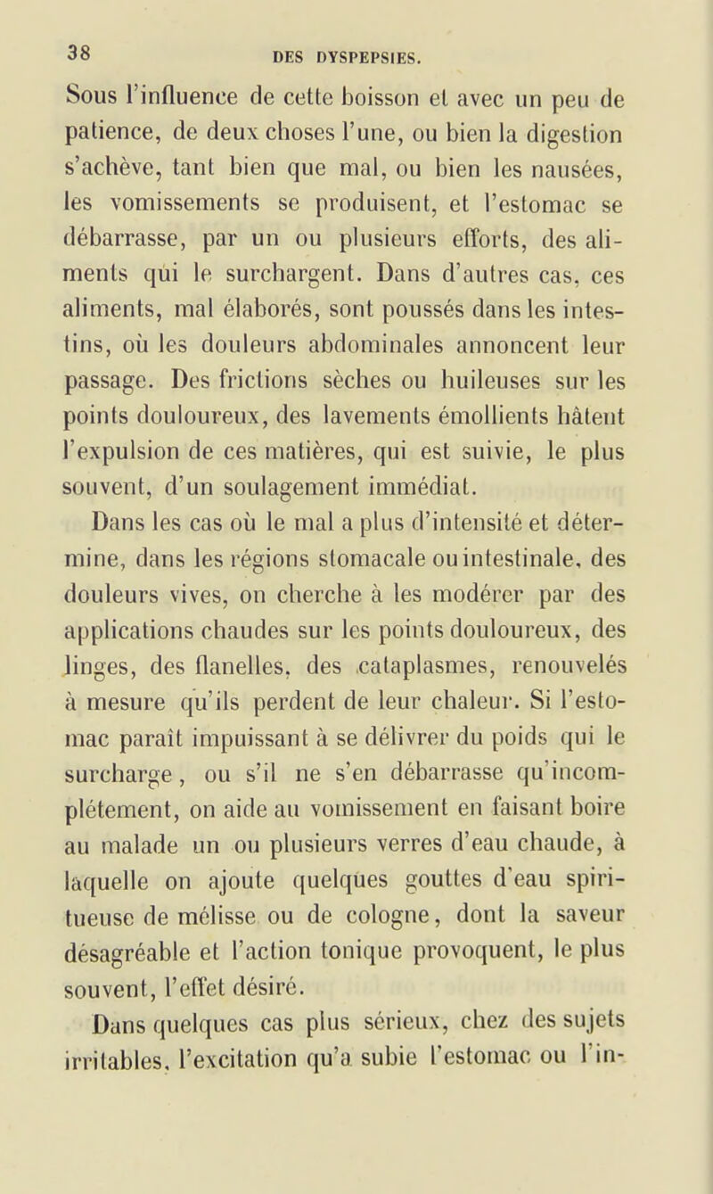 Sous l'influence de cette boisson et avec un peu de patience, de deux choses l'une, ou bien la digestion s'achève, tant bien que mal, ou bien les nausées, les vomissements se produisent, et l'estomac se débarrasse, par un ou pkisieurs efforts, des ali- ments qui le surchargent. Dans d'autres cas, ces aliments, mal élaborés, sont poussés dans les intes- tins, où les douleurs abdominales annoncent leur passage. Des frictions sèches ou huileuses sur les points douloureux, des lavements émollients hâtent l'expulsion de ces matières, qui est suivie, le plus souvent, d'un soulagement immédiat. Dans les cas où le mal a plus d'intensité et déter- mine, dans les régions stomacale ou intestinale, des douleurs vives, on cherche à les modérer par des applications chaudes sur les points douloureux, des linges, des flanelles, des .cataplasmes, renouvelés à mesure qu'ils perdent de leur chaleui-. Si l'esto- mac paraît impuissant à se délivrer du poids qui le surcharge, ou s'il ne s'en débarrasse qu'incom- plètement, on aide au vomissement en faisant boire au malade un ou plusieurs verres d'eau chaude, à laquelle on ajoute quelques gouttes d'eau spiri- tueuse de mélisse ou de cologne, dont la saveur désagréable et l'action tonique provoquent, le plus souvent, l'eftet désiré. Dans quelques cas plus sérieux, chez des sujets irritables, l'excitation qu'a subie l'estomac ou l'in-