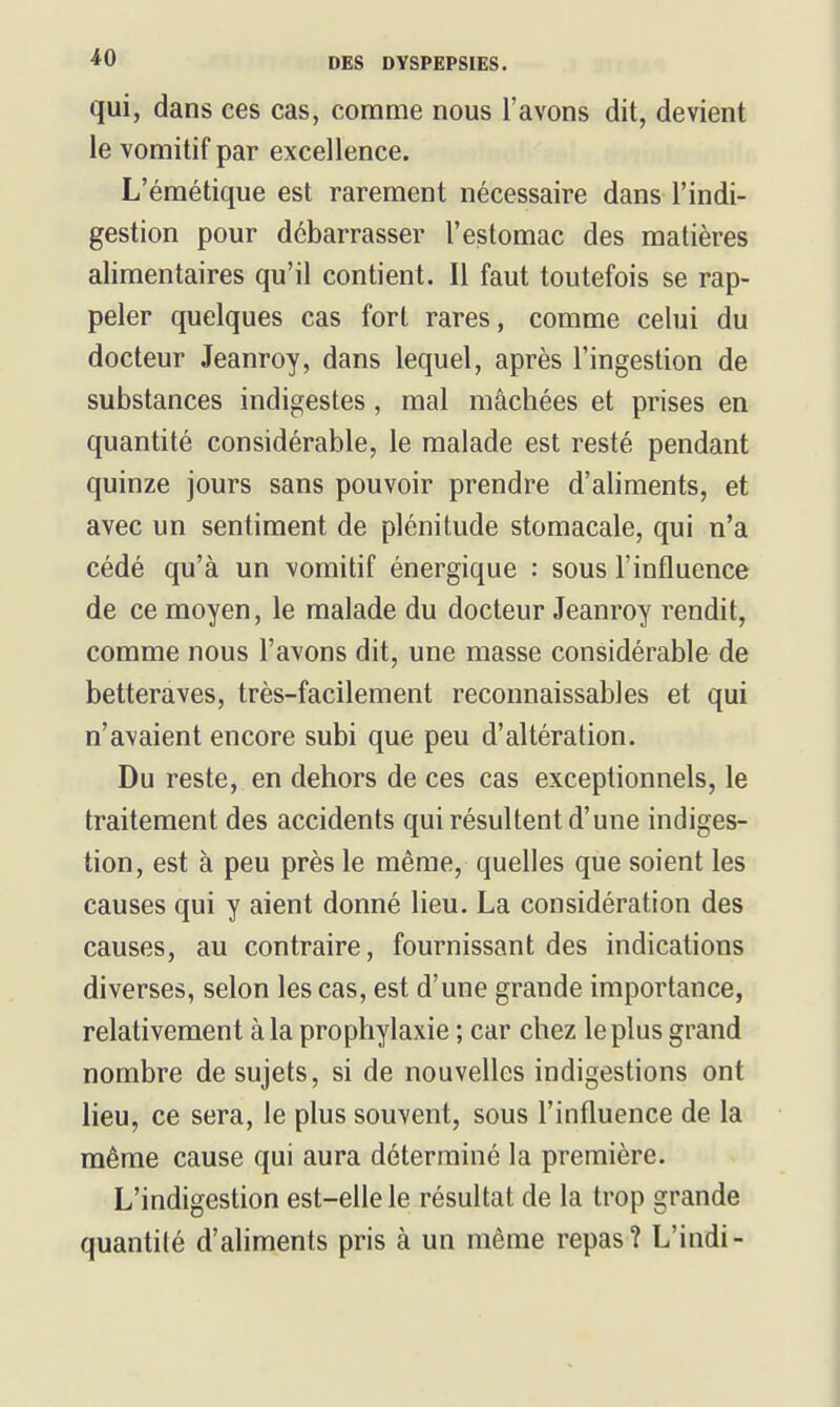 qui, dans ces cas, comme nous l'avons dit, devient le vomitif par excellence. L'éraétique est rarement nécessaire dans l'indi- gestion pour débarrasser l'estomac des matières alimentaires qu'il contient. Il faut toutefois se rap- peler quelques cas fort rares, comme celui du docteur Jeanroy, dans lequel, après l'ingestion de substances indigestes, mal mâchées et prises en quantité considérable, le malade est resté pendant quinze jours sans pouvoir prendre d'aliments, et avec un sentiment de plénitude stomacale, qui n'a cédé qu'à un vomitif énergique : sous l'influence de ce moyen, le malade du docteur Jeanroy rendit, comme nous l'avons dit, une masse considérable de betteraves, très-facilement reconnaissabies et qui n'avaient encore subi que peu d'altération. Du reste, en dehors de ces cas exceptionnels, le traitement des accidents qui résultent d'une indiges- tion, est à peu près le même, quelles que soient les causes qui y aient donné lieu. La considération des causes, au contraire, fournissant des indications diverses, selon les cas, est d'une grande importance, relativement à la prophylaxie ; car chez le plus grand nombre de sujets, si de nouvelles indigestions ont lieu, ce sera, le plus souvent, sous l'influence de la même cause qui aura déterminé la première. L'indigestion est-elle le résultat de la trop grande quantité d'ahments pris à un même repas? L'indi-