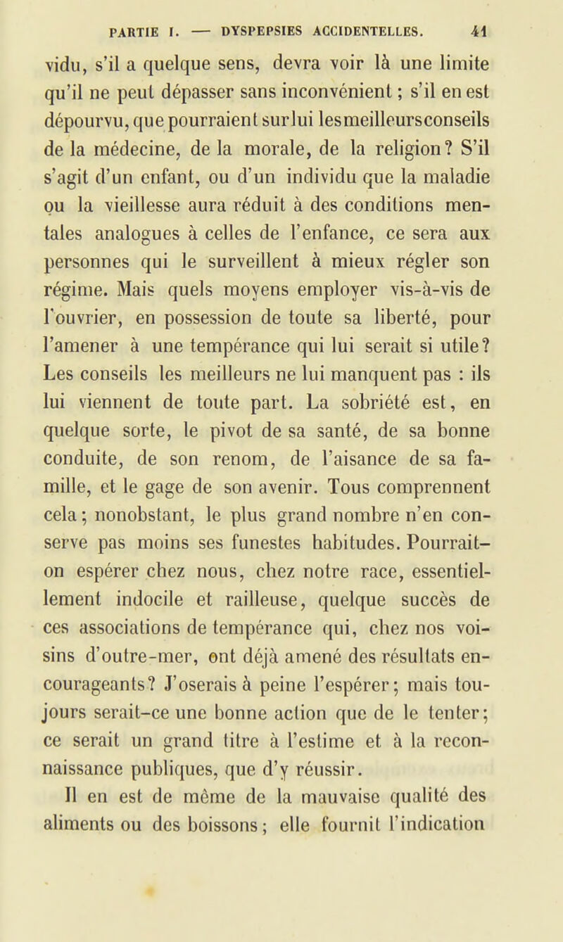 vidu, s'il a quelque sens, devra \oir là une limite qu'il ne peul dépasser sans inconvénient ; s'il en est dépourvu, que pourraient surlui les meilleurs conseils de la médecine, de la morale, de la religion? S'il s'agit d'un enfant, ou d'un individu que la maladie ou la vieillesse aura réduit à des conditions men- tales analogues à celles de l'enfance, ce sera aux personnes qui le surveillent à mieux régler son régime. Mais quels moyens employer vis-à-vis de l'ouvrier, en possession de toute sa liberté, pour l'amener à une tempérance qui lui serait si utile? Les conseils les meilleurs ne lui manquent pas : ils lui viennent de toute part. La sobriété est, en quelque sorte, le pivot de sa santé, de sa bonne conduite, de son renom, de l'aisance de sa fa- mille, et le gage de son avenir. Tous comprennent cela ; nonobstant, le plus grand nombre n'en con- serve pas moins ses funestes habitudes. Pourrait- on espérer chez nous, chez notre race, essentiel- lement indocile et railleuse, quelque succès de ces associations de tempérance qui, chez nos voi- sins d'outre-mer, ont déjà amené des résultats en- courageants? J'oserais à peine l'espérer; mais tou- jours serait-ce une bonne action que de le tenter; ce serait un grand titre à l'estime et à la recon- naissance pubhques, que d'y réussir. Il en est de même de la mauvaise qualité des aliments ou des boissons; elle fournit l'indication