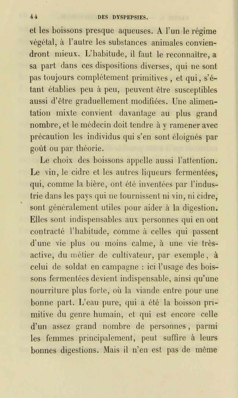 et les boissons presque aqueuses. A l'un le régime végétal, à l'autre les substances animales convien- dront mieux. L'habitude, il faut le reconnaître, a sa part dans ces dispositions diverses, qui ne sont pas toujours complètement primitives , et qui, s'é- tant établies peu à peu, peuvent être susceptibles aussi d'être graduellement modifiées. Une alimen- tation mixte convient davantage au plus grand nombre, et le médecin doit tendre à y ramener avec précaution les individus qui s'en sont éloignés par goût ou par théorie. Le choix des boissons appelle aussi l'attention. Le vin, le cidre et les autres liqueurs fermentées, qui, comme la bière, ont été inventées par l'indus- trie dans les pays qui ne fournissent ni vin, ni cidre, sont généralement utiles pour aider à la digestion. Elles sont indispensables aux personnes qui en ont contracté l'habitude, comme à celles qui passent d'une vie plus ou moins calme, à une vie très- active, du métier de cultivateur, par exemple, à celui de soldat en campagne : ici l'usage des bois- sons fermentées devient indispensable, ainsi qu'une nourriture plus forte, où la viande entre pour une bonne part. L'eau pure, qui a été la boisson pri- mitive du genre humain, et qui est encore celle d'un assez grand nombre de personnes, parmi les femmes principalement, peut suffire à leurs bonnes digestions. Mais il n'en est pas de même