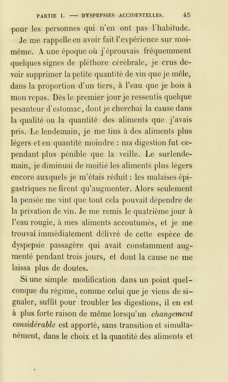 pour les personnes qui n'en ont pas l'habilude. Je me rappelle en avoir fait l'expérience sur moi- même. A une époque où j'éprouvais fréquemment quelques signes de pléthore cérébrale, je crus de- voir supprimer la petite quantité de vin que je mêle, dans la proportion d'un tiers, à l'eau que je bois à mon repas. Dès le premier jour je ressentis quelque pesanteur d'estomac, dont je cherchai la cause dans la quahté ou la quantité des aliments que j'avais pris. Le lendemain, je me tins à des aliments plus légers et en quantité moindre : ma digestion fut ce- pendant plus pénible que la veille. Le surlende- main, je diminuai de moitié les aliments plus légers encore auxquels je m'étais réduit : les malaises épi- gastriques ne firent qu'augmenter. Alors seulement la pensée me vint que tout cela pouvait dépendre de la privation de vin. Je me remis le quatrième jour à l'eau rougie, à mes aliments accoutumés, et je me trouvai immédiatement délivré de cette espèce de dyspepsie passagère qui avait constamment aug- menté pendant trois jours, et dont la cause ne me laissa plus de doutes. Si une simple modification dans un point quel- conque du régime, comme celui que je viens de si- gnaler, suffit pour troubler les digestions, il en est à plus forte raison de même lorsqu'un changement considérable est apporté, sans transition et simulta- nément, dans le choix et la quantité des aliments et