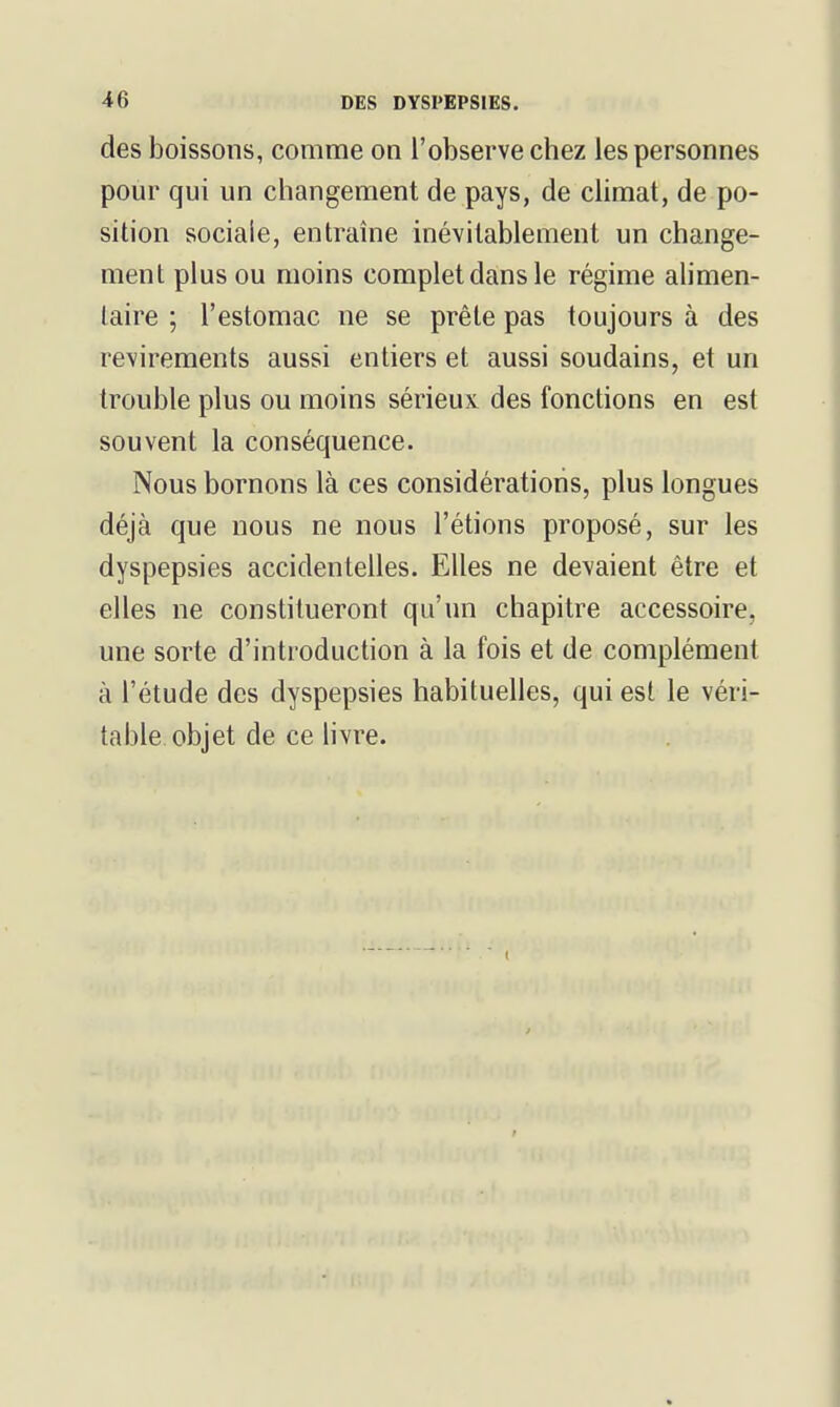 des boissons, comme on l'observe chez les personnes pour qui un changement de pays, de climat, de po- sition sociale, entraîne inévitablement un change- ment plus ou moins complet dans le régime ahmen- laire ; l'estomac ne se prête pas toujours à des revirements aussi entiers et aussi soudains, et un trouble plus ou moins sérieux des fonctions en est souvent la conséquence. Nous bornons là ces considérations, plus longues déjà que nous ne nous l'étions proposé, sur les dyspepsies accidentelles. Elles ne devaient être et elles ne constitueront qu'un chapitre accessoire, une sorte d'introduction à la fois et de complément à l'étude des dyspepsies habituelles, qui est le véri- table objet de ce hvre.