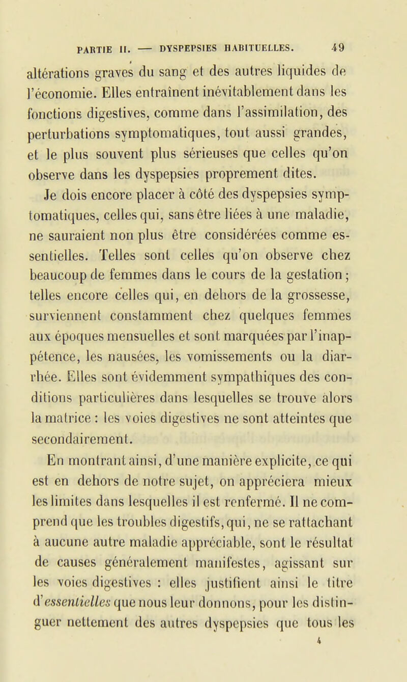 altérations graves du sang et des autres liquides de l'économie. Elles entraînent inévitablement dans les fonctions digestives, comme dans l'assimilation, des perturbations symptomatiques, tout aussi grandes, et le plus souvent plus sérieuses que celles qu'on observe dans les dyspepsies proprement dites. Je dois encore placer à côté des dyspepsies symp- tomatiques, celles qui, sans être liées à une maladie, ne sauraient non plus être considérées comme es- sentielles. Telles sont celles qu'on observe chez beaucoup de femmes dans le cours de la gestation ; telles encore celles qui, en dehors de la grossesse, surviennent constamment chez quelques femmes aux époques mensuelles et sont marquées par l'inap- pétence, les nausées, les vomissements ou la diar- rhée. Elles sont évidemment sympathiques des con- ditions particulières dans lesquelles se trouve alors la matrice : les voies digestives ne sont atteintes que secondairement. En montrant ainsi, d'une manière explicite, ce qui est en dehors de notre sujet, on appréciera mieux les limites dans lesquelles il est renfermé. Il ne com- prend que les troubles digestifs,qui, ne se rattachant à aucune autre maladie appréciable, sont le résultat de causes généralement manifestes, agissant sur les voies digestives : elles justifient ainsi le titre (Yessentielles que nous leur donnons, pour les distin- guer nettement des autres dyspepsies que tous les 4