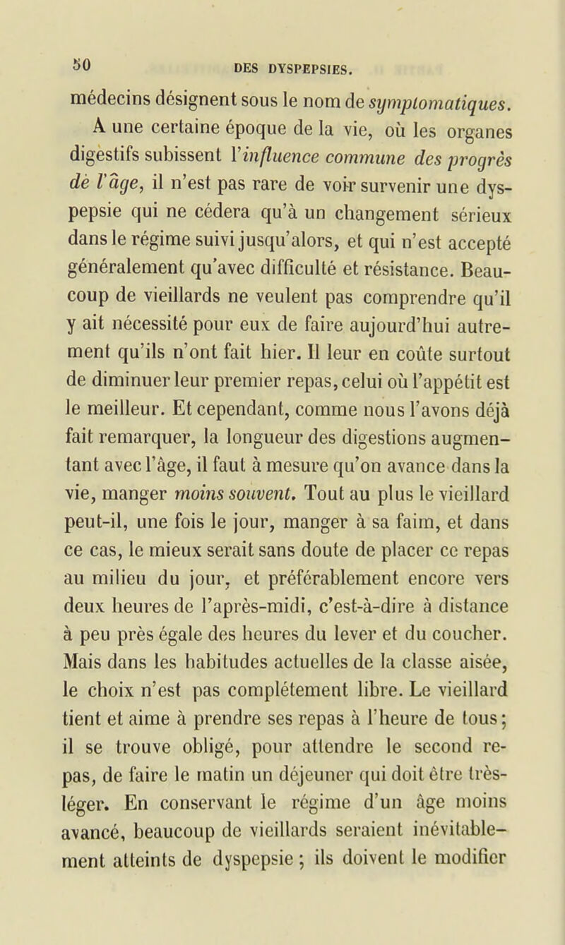 médecins désignent sous le nom de sympiomatiques. A une certaine époque de la vie, où les organes digestifs subissent Vinfluence commune des progrès dé l'âge, il n'est pas rare de vohr survenir une dys- pepsie qui ne cédera qu'à un changement sérieux dans le régime suivi jusqu'alors, et qui n'est accepté généralement qu'avec difficulté et résistance. Beau- coup de vieillards ne veulent pas comprendre qu'il y ait nécessité pour eux de faire aujourd'hui autre- ment qu'ils n'ont fait hier. Il leur en coûte surtout de diminuer leur premier repas, celui oii l'appétit est le meilleur. Et cependant, comme nous l'avons déjà fait remarquer, la longueur des digestions augmen- tant avec l'âge, il faut à mesure qu'on avance dans la vie, manger moins souvent. Tout au plus le vieillard peut-il, une fois le jour, manger à sa faim, et dans ce cas, le mieux serait sans doute de placer ce repas au milieu du jour, et préférablement encore vers deux heures de l'après-midi, c'est-à-dire à distance à peu près égale des heures du lever et du coucher. Mais dans les habitudes actuelles de la classe aisée, le choix n'est pas complètement libre. Le vieillard tient et aime à prendre ses repas à l'heure de tous ; il se trouve obligé, pour attendre le second re- pas, de faire le matin un déjeuner qui doit être très- léger. En conservant le régime d'un âge moins avancé, beaucoup de vieillards seraient inévitable- ment atteints de dyspepsie ; ils doivent le modifier