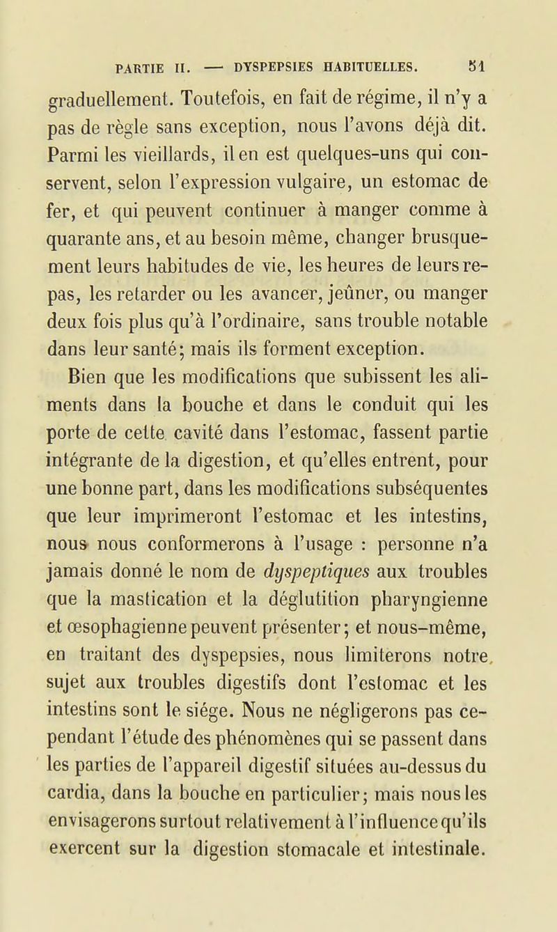 graduellement. Toutefois, en fait de régime, il n'y a pas de règle sans exception, nous l'avons déjà dit. Parmi les vieillards, il en est quelques-uns qui con- servent, selon l'expression vulgaire, un estomac de fer, et qui peuvent continuer à manger comme à quarante ans, et au besoin même, changer brusque- ment leurs habitudes de vie, les heures de leurs re- pas, les retarder ou les avancer, jeûner, ou manger deux fois plus qu'à l'ordinaire, sans trouble notable dans leur santé; mais ils forment exception. Bien que les modifications que subissent les ali- ments dans la bouche et dans le conduit qui les porte de cette cavité dans l'estomac, fassent partie intégrante de la digestion, et qu'elles entrent, pour une bonne part, dans les modifications subséquentes que leur imprimeront l'estomac et les intestins, nou* nous conformerons à l'usage : personne n'a jamais donné le nom de dyspeptiques aux troubles que la mastication et la déglutition pharyngienne et œsophagienne peuvent présenter; et nous-même, en traitant des dyspepsies, nous limiterons notre, sujet aux troubles digestifs dont l'estomac et les intestins sont le siège. Nous ne négligerons pas ce- pendant l'étude des phénomènes qui se passent dans les parties de l'appareil digestif situées au-dessus du cardia, dans la bouche en particulier; mais nous les envisagerons surtout relativement à l'influence qu'ils exercent sur la digestion stomacale et intestinale.