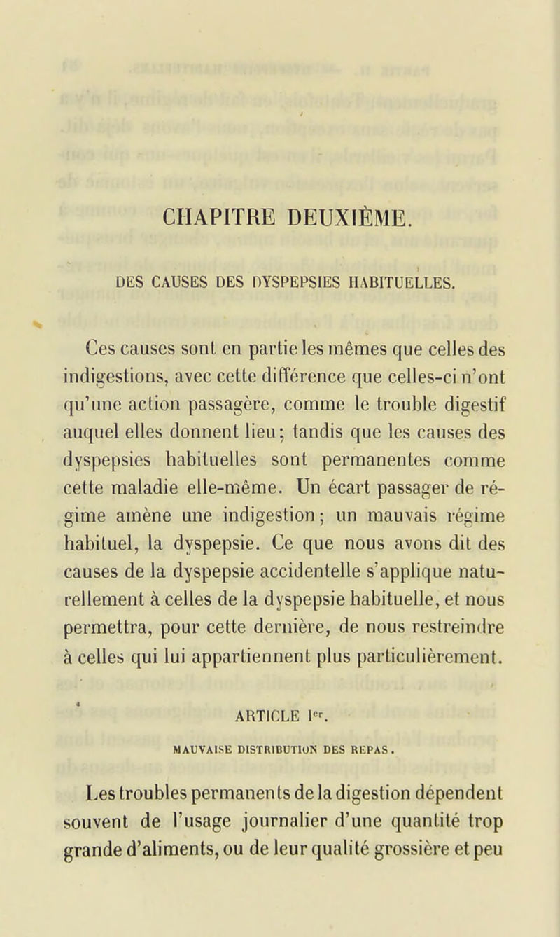 f CHAPITRE DEUXIÈME. DES CAUSES DES DYSPEPSIES HABITUELLES. Ces causes sont en partie les mêmes que celles des indigestions, avec cette différence que celles-ci n'ont qu'une action passagère, comme le trouble digestif auquel elles donnent lieu; tandis que les causes des dyspepsies habituelles sont permanentes comme cette maladie elle-même. Un écart passager de ré- gime amène une indigestion ; un mauvais régime habituel, la dyspepsie. Ce que nous avons dit des causes de la dyspepsie accidentelle s'applique natu- rellement à celles de la dyspepsie habituelle, et nous permettra, pour cette dernière, de nous restreindre à celles qui lui appartiennent plus particulièrement. ARTICLE l«^ MAUVAISE DISTRIBUTION DES REPAS. Les troubles permanen ts de la digestion dépendent souvent de l'usage journalier d'une quantité trop grande d'aliments, ou de leur qualité grossière et peu