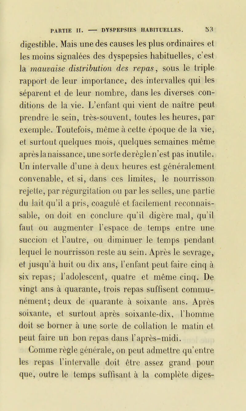 digestible. Mais une des causes les plus ordinaires et les moins signalées des dyspepsies habituelles, c'est la mauvaise distribution des repas, sous le triple rapport de leur importance, des intervalles qui les séparent et de leur nombre, dans les diverses con- ditions de la vie. L'enfant qui vient de naître peut prendre le sein, très-souvent, toutes les heures, par exemple. Toutefois, même à cette époque de la vie, et surtout quelques mois, quelques semaines même après lanaissance, une sorte dérègle n'est pas inutile. Un intervalle d'une à deux heures est généralement convenable, et si, dans ces limites, le nourrisson rejette, par régurgitation ou par les selles, une partie du lait qu'il a pris, coagulé et facilement reconnais- sable, on doit en conclure qu'il digère mal, qu'il faut ou augmenter l'espace de temps entre une succion et l'autre, ou diminuer le temps pendant lequel le nourrisson reste au sein. Après le sevrage, et jusqu'à huit ou dix ans, l'enfant peut faire cinq à six repas; l'adolescent, quatre et même cinq. De vingt ans à quarante, trois repas suffisent commu- nément; deux de ([uarante à soixante ans. Après soixante, et surtout après soixante-dix, l'homme doit se borner à une sorte de collation le matin et peut faire un bon repas dans l'après-midi. Comme règle générale, on peut admettre qu'entre les repas l'intervalle doit être assez grand pour que, outre le temps suffisant à la complète diges-