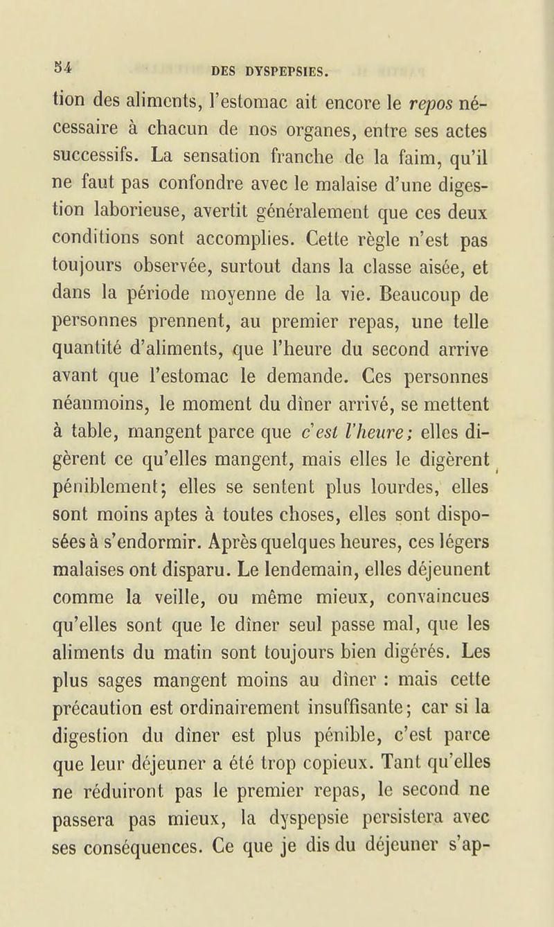 tion des aliments, l'estomac ait encore le repos né- cessaire à chacun de nos organes, entre ses actes successifs. La sensation franche de la faim, qu'il ne faut pas confondre avec le malaise d'une diges- tion laborieuse, avertit généralement que ces deux conditions sont accomplies. Cette règle n'est pas toujours observée, surtout dans la classe aisée, et dans la période moyenne de la vie. Beaucoup de personnes prennent, au premier repas, une telle quantité d'aliments, que l'heure du second arrive avant que l'estomac le demande. Ces personnes néanmoins, le moment du dîner arrivé, se mettent à table, mangent parce que cesl l'heure; elles di- gèrent ce qu'elles mangent, mais elles le digèrent péniblement; elles se sentent plus lourdes, elles sont moins aptes à toutes choses, elles sont dispo- sées à s'endormir. Après quelques heures, ces légers malaises ont disparu. Le lendemain, elles déjeunent comme la veille, ou même mieux, convaincues qu'elles sont que le dîner seul passe mal, que les aliments du matin sont toujours bien digérés. Les plus sages mangent moins au dîner : mais cette précaution est ordinairement insuffisante ; car si la digestion du dîner est plus pénible, c'est parce que leur déjeuner a été trop copieux. Tant qu'elles ne réduiront pas le premier repas, le second ne passera pas mieux, la dyspepsie persistera avec ses conséquences. Ce que je dis du déjeuner s'ap-