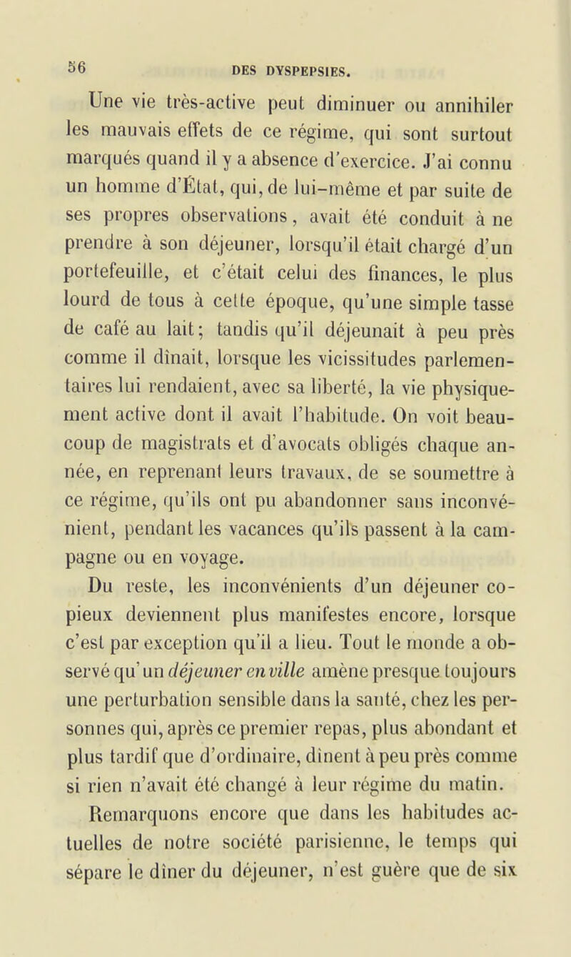 Une vie très-active peut diminuer ou annihiler les nnauvais effets de ce régime, qui sont surtout marqués quand il y a absence d'exercice. J'ai connu un homme d'État, qui, de lui-même et par suite de ses propres observations, avait été conduit à ne prendre à son déjeuner, lorsqu'il était chargé d'un portefeuille, et c'était celui des finances, le plus lourd de tous à celte époque, qu'une simple tasse de café au lait ; tandis qu'il déjeunait à peu près comme il dînait, lorsque les vicissitudes parlemen- taires lui rendaient, avec sa liberté, la vie physique- ment active dont il avait l'habitude. On voit beau- coup de magistrats et d'avocats obligés chaque an- née, en reprenant leurs travaux, de se soumettre à ce régime, qu'ils ont pu abandonner sans inconvé- nient, pendant les vacances qu'ils passent à la cam- pagne ou en voyage. Du reste, les inconvénients d'un déjeuner co- pieux deviennent plus manifestes encore, lorsque c'est par exception qu'il a lieu. Tout le monde a ob- servé qu' un déjeuner en ville amène presque toujours une perturbation sensible dans la santé, chez les per- sonnes qui, après ce premier repas, plus abondant et plus tardif que d'ordinaire, dînent à peu près comme si rien n'avait été changé à leur régime du matin. Remarquons encore que dans les habitudes ac- tuelles de notre société parisienne, le temps qui sépare le dîner du déjeuner, n'est guère que de six