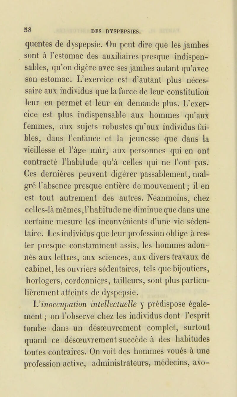 quentes de dyspepsie. On peut dire que les jambes sont à l'estomac des auxiliaires presque indispen- sables, qu'on digère avec ses jambes autant qu'avec son estomac. L'exercice est d'autant plus néces- saire aux individus que la force de leur constitution leur en permet et leur en demande plus. L'exer- cice est plus indispensable aux hommes qu'aux femmes, aux sujets robustes qu'aux individus fai- bles, dans l'enfance et la jeunesse que dans la vieillesse et l'âge mûr, aux personnes qui en ont contracté l'habitude qu'à celles qui ne l'ont pas. Ces dernières peuvent digérer passablement, mal- gré l'absence presque entière de mouvement ; il en est tout autrement des autres. Néanmoins, chez celles-là mêmes,l'habitude ne diminue que dans une certaine mesure les inconvénients d'une vie séden- taire. Les individus que leur profession oblige à res- ter presque constamment assis, les hommes adon- nés aux lettres, aux sciences, aux divers travaux de cabinet, les ouvriers sédentaires, tels que bijoutiers, horlogers, cordonniers, tailleurs, sont plus particu- lièrement atteints de dyspepsie. L'inoccupation intelîecliielle y prédispose égale- ment ; on l'observe chez les individus dont l'esprit tombe dans un désœuvrement complet, surtout quand ce désœuvrement succède à des habitudes toutes contraires. On voit des hommes voués à une profession active, administrateurs, médecins, avo-