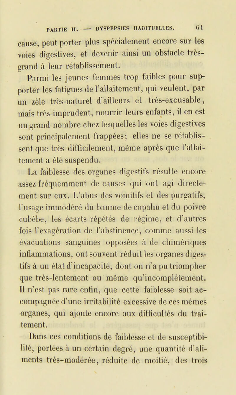 cause, peut porter plus spécialement encore sur les voies digestives, et devenir ainsi un obstacle très- grand à leur rétablissement. Parmi les jeunes femmes trop faibles pour sup- porter les fatigues de l'allaitement, qui veulent, par un zèle très-naturel d'ailleurs et très-excusable, mais très-imprudent, nourrir leurs enfants, il en est un grand nombre chez lesquelles les voies digestives sont principalement frappées; elles ne se rétablis- sent que très-diftîcilement, même après que l'allai- tement a été suspendu. La faiblesse des organes digestifs résulte encore assez fréquemment de causes qui ont agi directe- ment sur eux. L'abus des vomitifs et des purgatifs, l'usage immodéré du baume de copahu et du poivre cubèbe, les écarts répétés de régime, et d'autres fois l'exagération de l'abstinence, comme aussi les évacuations sanguines opposées à de chimériques inflammations, ont souvent réduit les organes diges- tifs à un état d'incapacité, dont on n'a pu triompher que très-lentement ou même qu'incomplètement. Il n'est pas rare enfin, que cette faiblesse soit ac- compagnée d'une irritabilité excessive de ces mêmes organes, qui ajoute encore aux difficultés du trai- tement. Dans ces conditions de faiblesse et de susceptibi- lité, portées à un certain degré, une quantité d'ali- ments très-modérée, réduite de moitié, des trois